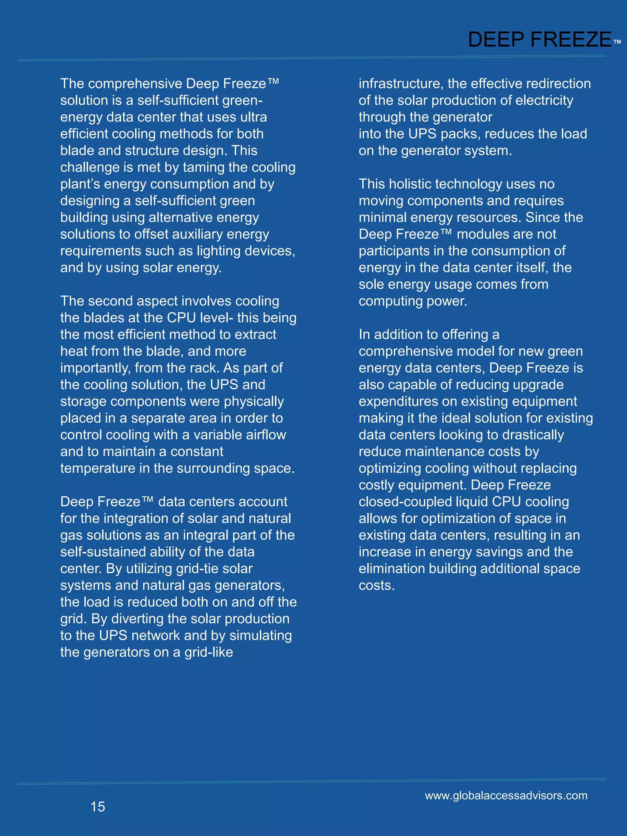 DEEP FREEZE™
The comprehensive Deep Freeze™             infrastructure, the effective redirection
solution is a self-sufficient green-       of the solar production of electricity
energy data center that uses ultra         through the generator
efficient cooling methods for both         into the UPS packs, reduces the load
blade and structure design. This           on the generator system.
challenge is met by taming the cooling
plant’s energy consumption and by          This holistic technology uses no
designing a self-sufficient green          moving components and requires
building using alternative energy          minimal energy resources. Since the
solutions to offset auxiliary energy       Deep Freeze™ modules are not
requirements such as lighting devices,     participants in the consumption of
and by using solar energy.                 energy in the data center itself, the
                                           sole energy usage comes from
The second aspect involves cooling         computing power.
the blades at the CPU level- this being
the most efficient method to extract       In addition to offering a
heat from the blade, and more              comprehensive model for new green
importantly, from the rack. As part of     energy data centers, Deep Freeze is
the cooling solution, the UPS and          also capable of reducing upgrade
storage components were physically         expenditures on existing equipment
placed in a separate area in order to      making it the ideal solution for existing
control cooling with a variable airflow    data centers looking to drastically
and to maintain a constant                 reduce maintenance costs by
temperature in the surrounding space.      optimizing cooling without replacing
                                           costly equipment. Deep Freeze
Deep Freeze™ data centers account          closed-coupled liquid CPU cooling
for the integration of solar and natural   allows for optimization of space in
gas solutions as an integral part of the   existing data centers, resulting in an
self-sustained ability of the data         increase in energy savings and the
center. By utilizing grid-tie solar        elimination building additional space
systems and natural gas generators,        costs.
the load is reduced both on and off the
grid. By diverting the solar production
to the UPS network and by simulating
the generators on a grid-like




                                                      www.globalaccessadvisors.com
    15
 
