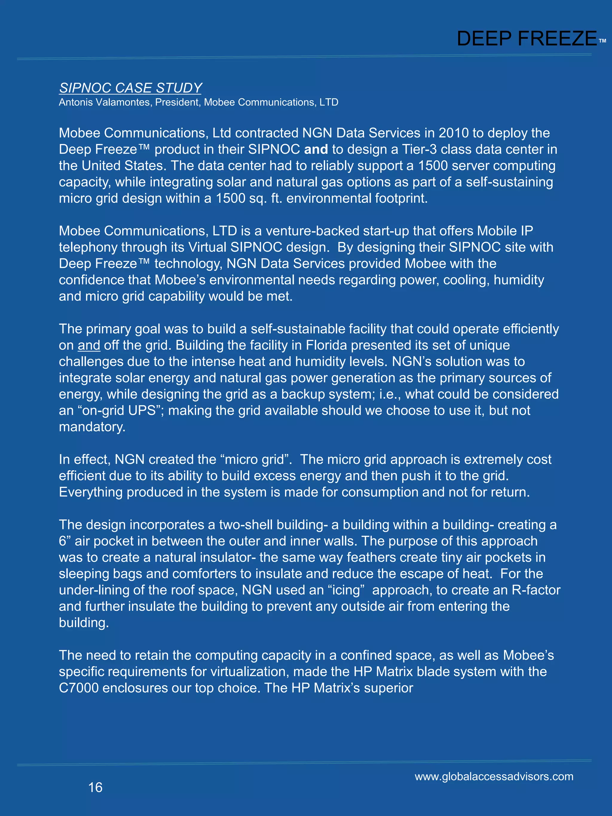 DEEP FREEZE™

SIPNOC CASE STUDY
Antonis Valamontes, President, Mobee Communications, LTD


Mobee Communications, Ltd contracted NGN Data Services in 2010 to deploy the
Deep Freeze™ product in their SIPNOC and to design a Tier-3 class data center in
the United States. The data center had to reliably support a 1500 server computing
capacity, while integrating solar and natural gas options as part of a self-sustaining
micro grid design within a 1500 sq. ft. environmental footprint.

Mobee Communications, LTD is a venture-backed start-up that offers Mobile IP
telephony through its Virtual SIPNOC design. By designing their SIPNOC site with
Deep Freeze™ technology, NGN Data Services provided Mobee with the
confidence that Mobee’s environmental needs regarding power, cooling, humidity
and micro grid capability would be met.

The primary goal was to build a self-sustainable facility that could operate efficiently
on and off the grid. Building the facility in Florida presented its set of unique
challenges due to the intense heat and humidity levels. NGN’s solution was to
integrate solar energy and natural gas power generation as the primary sources of
energy, while designing the grid as a backup system; i.e., what could be considered
an “on-grid UPS”; making the grid available should we choose to use it, but not
mandatory.

In effect, NGN created the “micro grid”. The micro grid approach is extremely cost
efficient due to its ability to build excess energy and then push it to the grid.
Everything produced in the system is made for consumption and not for return.

The design incorporates a two-shell building- a building within a building- creating a
6” air pocket in between the outer and inner walls. The purpose of this approach
was to create a natural insulator- the same way feathers create tiny air pockets in
sleeping bags and comforters to insulate and reduce the escape of heat. For the
under-lining of the roof space, NGN used an “icing” approach, to create an R-factor
and further insulate the building to prevent any outside air from entering the
building.

The need to retain the computing capacity in a confined space, as well as Mobee’s
specific requirements for virtualization, made the HP Matrix blade system with the
C7000 enclosures our top choice. The HP Matrix’s superior




                                                              www.globalaccessadvisors.com
     16
 