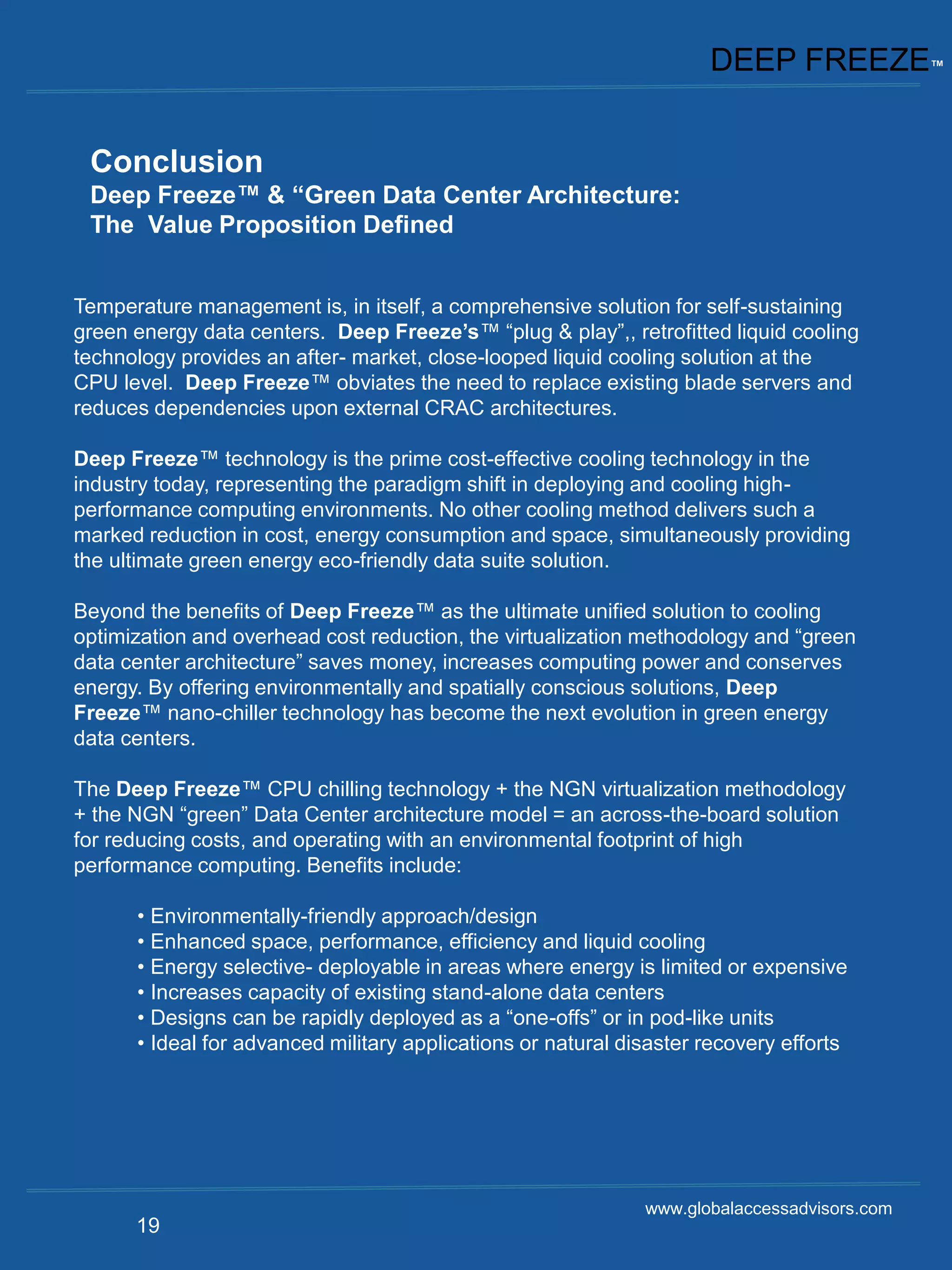 DEEP FREEZE™


 Conclusion
 Deep Freeze™ & “Green Data Center Architecture:
 The Value Proposition Defined


Temperature management is, in itself, a comprehensive solution for self-sustaining
green energy data centers. Deep Freeze’s™ “plug & play”,, retrofitted liquid cooling
technology provides an after- market, close-looped liquid cooling solution at the
CPU level. Deep Freeze™ obviates the need to replace existing blade servers and
reduces dependencies upon external CRAC architectures.

Deep Freeze™ technology is the prime cost-effective cooling technology in the
industry today, representing the paradigm shift in deploying and cooling high-
performance computing environments. No other cooling method delivers such a
marked reduction in cost, energy consumption and space, simultaneously providing
the ultimate green energy eco-friendly data suite solution.

Beyond the benefits of Deep Freeze™ as the ultimate unified solution to cooling
optimization and overhead cost reduction, the virtualization methodology and “green
data center architecture” saves money, increases computing power and conserves
energy. By offering environmentally and spatially conscious solutions, Deep
Freeze™ nano-chiller technology has become the next evolution in green energy
data centers.

The Deep Freeze™ CPU chilling technology + the NGN virtualization methodology
+ the NGN “green” Data Center architecture model = an across-the-board solution
for reducing costs, and operating with an environmental footprint of high
performance computing. Benefits include:

      • Environmentally-friendly approach/design
      • Enhanced space, performance, efficiency and liquid cooling
      • Energy selective- deployable in areas where energy is limited or expensive
      • Increases capacity of existing stand-alone data centers
      • Designs can be rapidly deployed as a “one-offs” or in pod-like units
      • Ideal for advanced military applications or natural disaster recovery efforts




                                                              www.globalaccessadvisors.com
      19
 