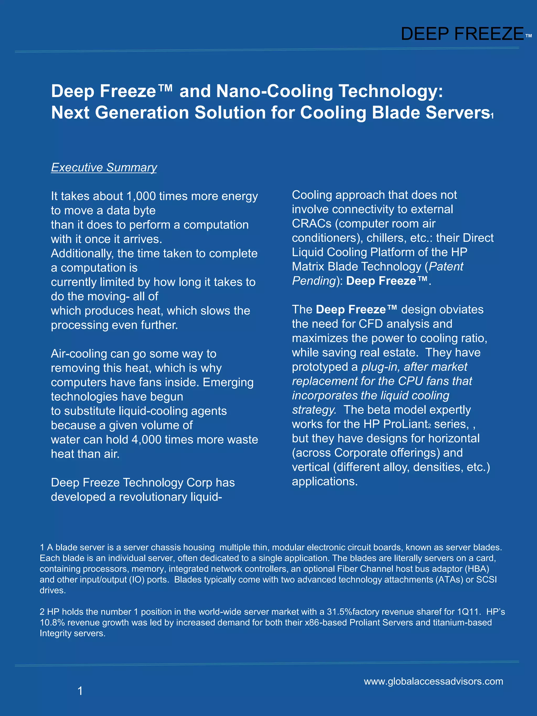 DEEP FREEZE™


  Deep Freeze™ and Nano-Cooling Technology:
  Next Generation Solution for Cooling Blade Servers1

  Executive Summary

  It takes about 1,000 times more energy                         Cooling approach that does not
  to move a data byte                                            involve connectivity to external
  than it does to perform a computation                          CRACs (computer room air
  with it once it arrives.                                       conditioners), chillers, etc.: their Direct
  Additionally, the time taken to complete                       Liquid Cooling Platform of the HP
  a computation is                                               Matrix Blade Technology (Patent
  currently limited by how long it takes to                      Pending): Deep Freeze™.
  do the moving- all of
  which produces heat, which slows the                           The Deep Freeze™ design obviates
  processing even further.                                       the need for CFD analysis and
                                                                 maximizes the power to cooling ratio,
  Air-cooling can go some way to                                 while saving real estate. They have
  removing this heat, which is why                               prototyped a plug-in, after market
  computers have fans inside. Emerging                           replacement for the CPU fans that
  technologies have begun                                        incorporates the liquid cooling
  to substitute liquid-cooling agents                            strategy. The beta model expertly
  because a given volume of                                      works for the HP ProLiant2 series, ,
  water can hold 4,000 times more waste                          but they have designs for horizontal
  heat than air.                                                 (across Corporate offerings) and
                                                                 vertical (different alloy, densities, etc.)
  Deep Freeze Technology Corp has                                applications.
  developed a revolutionary liquid-



1 A blade server is a server chassis housing multiple thin, modular electronic circuit boards, known as server blades.
Each blade is an individual server, often dedicated to a single application. The blades are literally servers on a card,
containing processors, memory, integrated network controllers, an optional Fiber Channel host bus adaptor (HBA)
and other input/output (IO) ports. Blades typically come with two advanced technology attachments (ATAs) or SCSI
drives.

2 HP holds the number 1 position in the world-wide server market with a 31.5%factory revenue sharef for 1Q11. HP’s
10.8% revenue growth was led by increased demand for both their x86-based Proliant Servers and titanium-based
Integrity servers.




                                                                                    www.globalaccessadvisors.com
         1
 