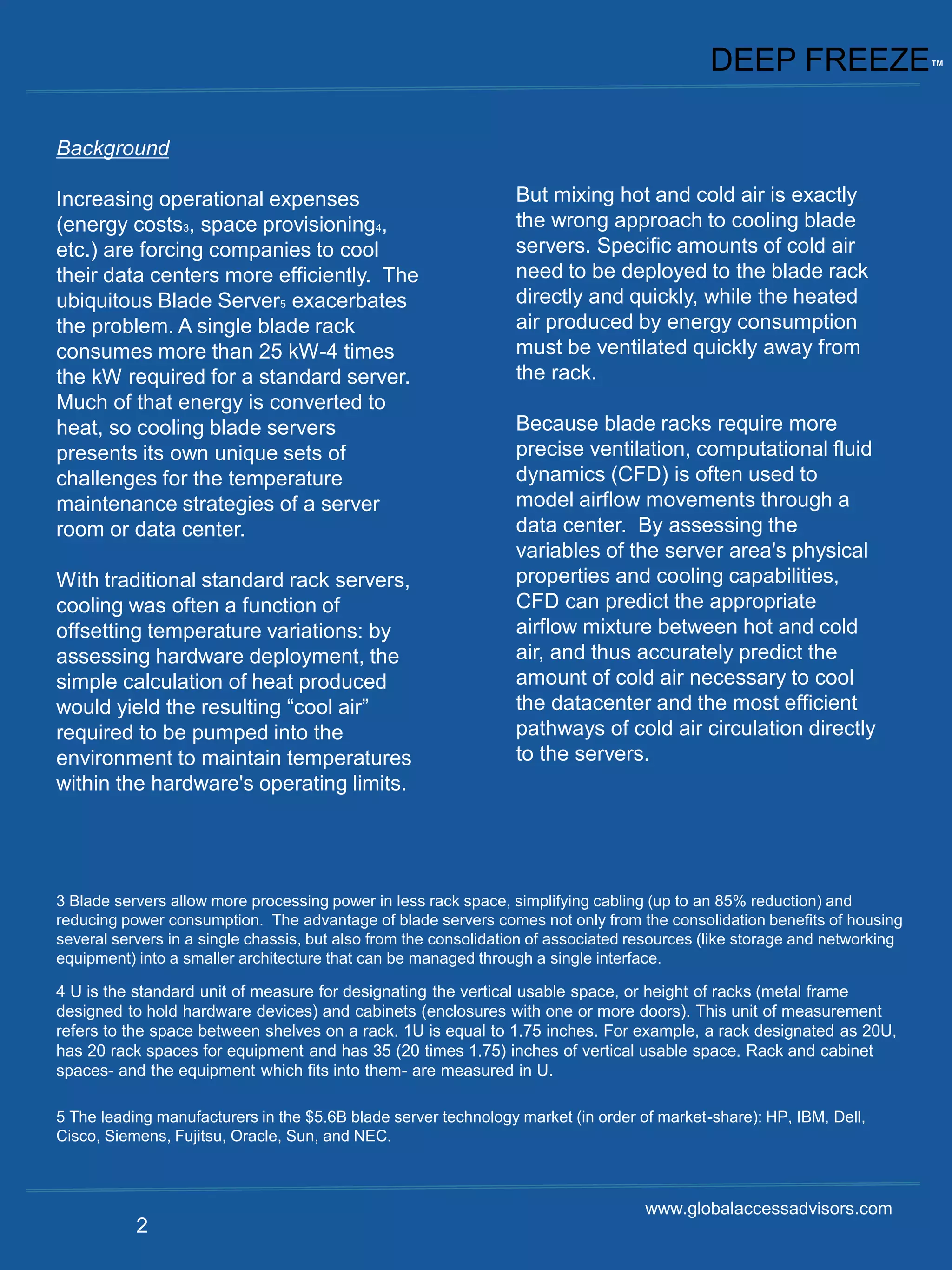 DEEP FREEZE™

Background

Increasing operational expenses                                  But mixing hot and cold air is exactly
(energy costs3, space provisioning4,                             the wrong approach to cooling blade
etc.) are forcing companies to cool                              servers. Specific amounts of cold air
their data centers more efficiently. The                         need to be deployed to the blade rack
ubiquitous Blade Server5 exacerbates                             directly and quickly, while the heated
the problem. A single blade rack                                 air produced by energy consumption
consumes more than 25 kW-4 times                                 must be ventilated quickly away from
the kW required for a standard server.                           the rack.
Much of that energy is converted to
heat, so cooling blade servers                                   Because blade racks require more
presents its own unique sets of                                  precise ventilation, computational fluid
challenges for the temperature                                   dynamics (CFD) is often used to
maintenance strategies of a server                               model airflow movements through a
room or data center.                                             data center. By assessing the
                                                                 variables of the server area's physical
With traditional standard rack servers,                          properties and cooling capabilities,
cooling was often a function of                                  CFD can predict the appropriate
offsetting temperature variations: by                            airflow mixture between hot and cold
assessing hardware deployment, the                               air, and thus accurately predict the
simple calculation of heat produced                              amount of cold air necessary to cool
would yield the resulting “cool air”                             the datacenter and the most efficient
required to be pumped into the                                   pathways of cold air circulation directly
environment to maintain temperatures                             to the servers.
within the hardware's operating limits.




3 Blade servers allow more processing power in less rack space, simplifying cabling (up to an 85% reduction) and
reducing power consumption. The advantage of blade servers comes not only from the consolidation benefits of housing
several servers in a single chassis, but also from the consolidation of associated resources (like storage and networking
equipment) into a smaller architecture that can be managed through a single interface.

4 U is the standard unit of measure for designating the vertical usable space, or height of racks (metal frame
designed to hold hardware devices) and cabinets (enclosures with one or more doors). This unit of measurement
refers to the space between shelves on a rack. 1U is equal to 1.75 inches. For example, a rack designated as 20U,
has 20 rack spaces for equipment and has 35 (20 times 1.75) inches of vertical usable space. Rack and cabinet
spaces- and the equipment which fits into them- are measured in U.

5 The leading manufacturers in the $5.6B blade server technology market (in order of market-share): HP, IBM, Dell,
Cisco, Siemens, Fujitsu, Oracle, Sun, and NEC.



                                                                                    www.globalaccessadvisors.com
           2
 