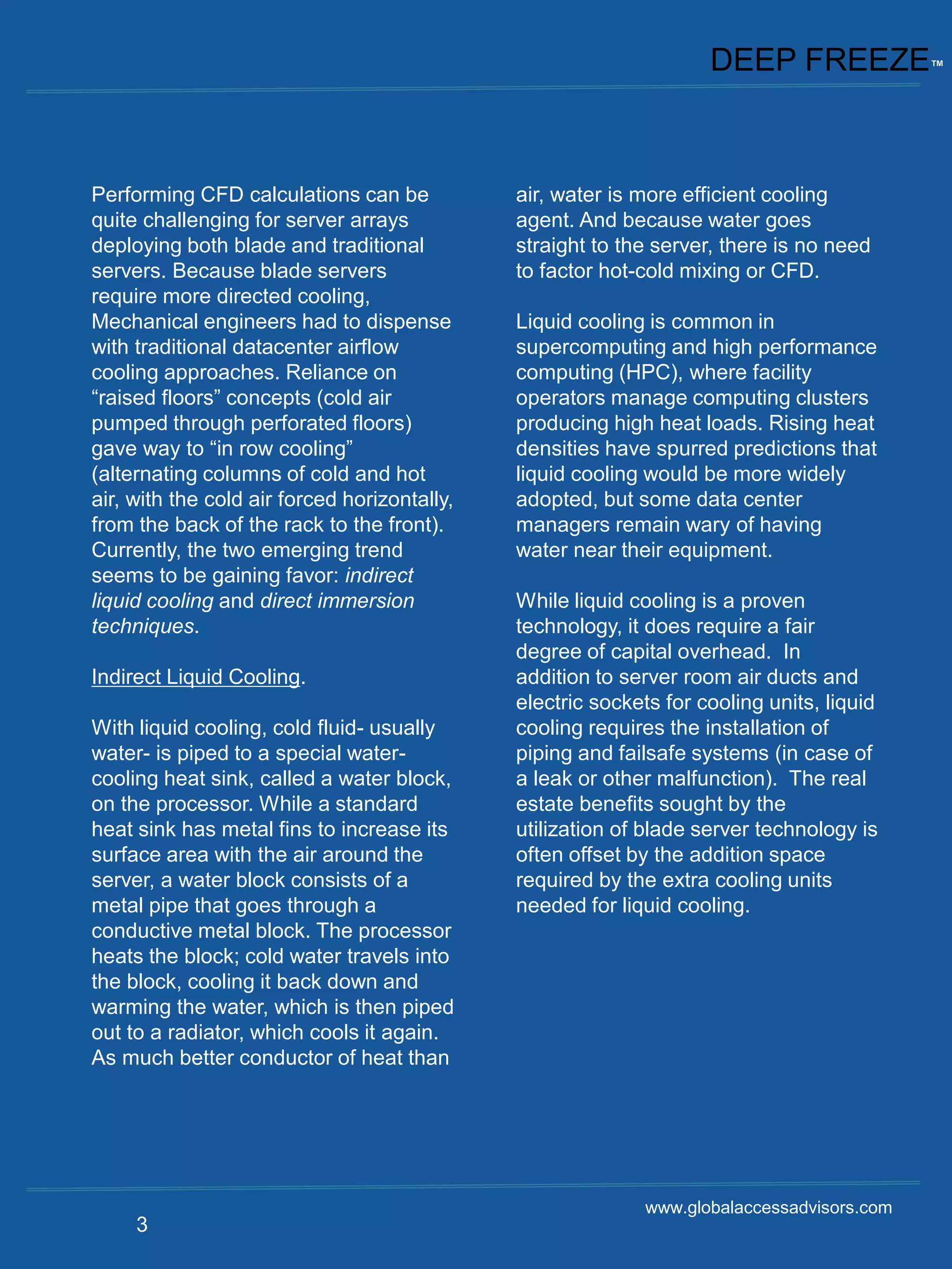 DEEP FREEZE™



Performing CFD calculations can be            air, water is more efficient cooling
quite challenging for server arrays           agent. And because water goes
deploying both blade and traditional          straight to the server, there is no need
servers. Because blade servers                to factor hot-cold mixing or CFD.
require more directed cooling,
Mechanical engineers had to dispense          Liquid cooling is common in
with traditional datacenter airflow           supercomputing and high performance
cooling approaches. Reliance on               computing (HPC), where facility
“raised floors” concepts (cold air            operators manage computing clusters
pumped through perforated floors)             producing high heat loads. Rising heat
gave way to “in row cooling”                  densities have spurred predictions that
(alternating columns of cold and hot          liquid cooling would be more widely
air, with the cold air forced horizontally,   adopted, but some data center
from the back of the rack to the front).      managers remain wary of having
Currently, the two emerging trend             water near their equipment.
seems to be gaining favor: indirect
liquid cooling and direct immersion           While liquid cooling is a proven
techniques.                                   technology, it does require a fair
                                              degree of capital overhead. In
Indirect Liquid Cooling.                      addition to server room air ducts and
                                              electric sockets for cooling units, liquid
With liquid cooling, cold fluid- usually      cooling requires the installation of
water- is piped to a special water-           piping and failsafe systems (in case of
cooling heat sink, called a water block,      a leak or other malfunction). The real
on the processor. While a standard            estate benefits sought by the
heat sink has metal fins to increase its      utilization of blade server technology is
surface area with the air around the          often offset by the addition space
server, a water block consists of a           required by the extra cooling units
metal pipe that goes through a                needed for liquid cooling.
conductive metal block. The processor
heats the block; cold water travels into
the block, cooling it back down and
warming the water, which is then piped
out to a radiator, which cools it again.
As much better conductor of heat than




                                                             www.globalaccessadvisors.com
     3
 