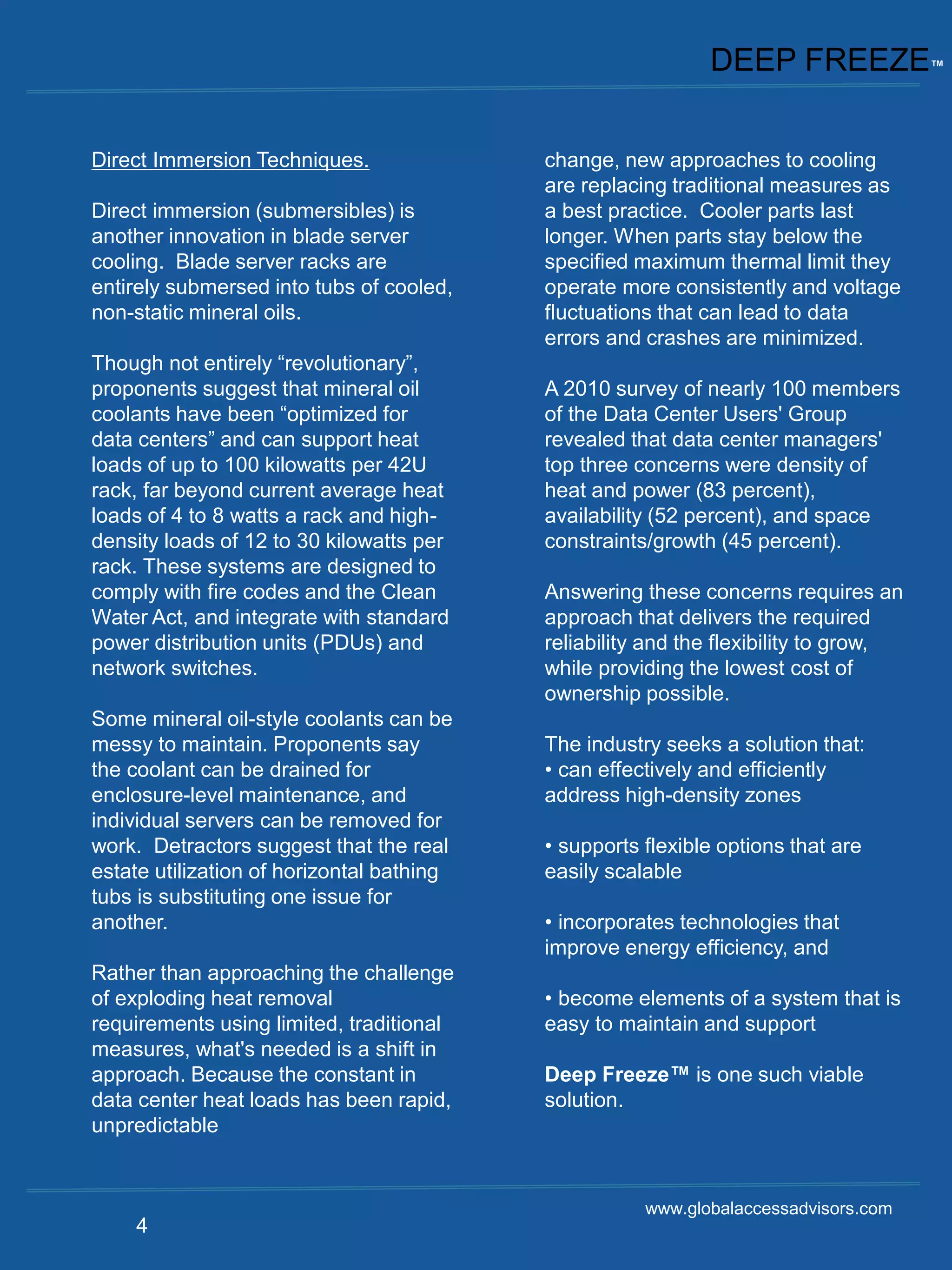 DEEP FREEZE™


Direct Immersion Techniques.               change, new approaches to cooling
                                           are replacing traditional measures as
Direct immersion (submersibles) is         a best practice. Cooler parts last
another innovation in blade server         longer. When parts stay below the
cooling. Blade server racks are            specified maximum thermal limit they
entirely submersed into tubs of cooled,    operate more consistently and voltage
non-static mineral oils.                   fluctuations that can lead to data
                                           errors and crashes are minimized.
Though not entirely “revolutionary”,
proponents suggest that mineral oil        A 2010 survey of nearly 100 members
coolants have been “optimized for          of the Data Center Users' Group
data centers” and can support heat         revealed that data center managers'
loads of up to 100 kilowatts per 42U       top three concerns were density of
rack, far beyond current average heat      heat and power (83 percent),
loads of 4 to 8 watts a rack and high-     availability (52 percent), and space
density loads of 12 to 30 kilowatts per    constraints/growth (45 percent).
rack. These systems are designed to
comply with fire codes and the Clean       Answering these concerns requires an
Water Act, and integrate with standard     approach that delivers the required
power distribution units (PDUs) and        reliability and the flexibility to grow,
network switches.                          while providing the lowest cost of
                                           ownership possible.
Some mineral oil-style coolants can be
messy to maintain. Proponents say          The industry seeks a solution that:
the coolant can be drained for             • can effectively and efficiently
enclosure-level maintenance, and           address high-density zones
individual servers can be removed for
work. Detractors suggest that the real     • supports flexible options that are
estate utilization of horizontal bathing   easily scalable
tubs is substituting one issue for
another.                                   • incorporates technologies that
                                           improve energy efficiency, and
Rather than approaching the challenge
of exploding heat removal                  • become elements of a system that is
requirements using limited, traditional    easy to maintain and support
measures, what's needed is a shift in
approach. Because the constant in          Deep Freeze™ is one such viable
data center heat loads has been rapid,     solution.
unpredictable


                                                      www.globalaccessadvisors.com
    4
 