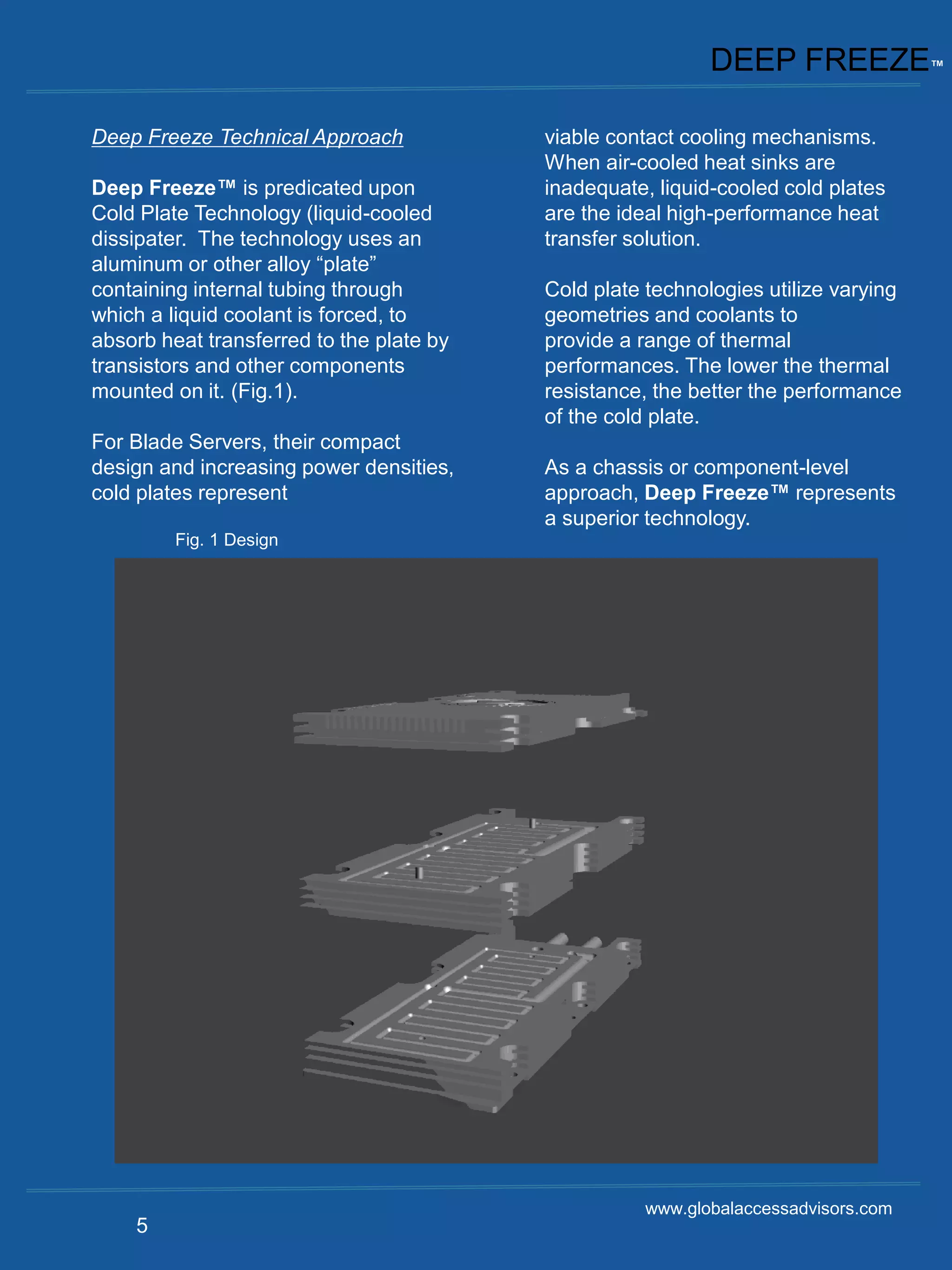 DEEP FREEZE™

Deep Freeze Technical Approach            viable contact cooling mechanisms.
                                          When air-cooled heat sinks are
Deep Freeze™ is predicated upon           inadequate, liquid-cooled cold plates
Cold Plate Technology (liquid-cooled      are the ideal high-performance heat
dissipater. The technology uses an        transfer solution.
aluminum or other alloy “plate”
containing internal tubing through        Cold plate technologies utilize varying
which a liquid coolant is forced, to      geometries and coolants to
absorb heat transferred to the plate by   provide a range of thermal
transistors and other components          performances. The lower the thermal
mounted on it. (Fig.1).                   resistance, the better the performance
                                          of the cold plate.
For Blade Servers, their compact
design and increasing power densities,    As a chassis or component-level
cold plates represent                     approach, Deep Freeze™ represents
                                          a superior technology.
         Fig. 1 Design




                                                    www.globalaccessadvisors.com
    5
 
