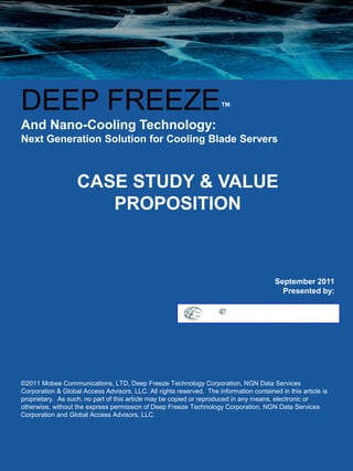 DEEP FREEZE                                                           ™
And Nano-Cooling Technology:
Next Generation Solution for Cooling Blade Servers



                   CASE STUDY & VALUE
                      PROPOSITION



                                                                                         September 2011
                                                                                           Presented by:




©2011 Mobee Communications, LTD, Deep Freeze Technology Corporation, NGN Data Services
Corporation & Global Access Advisors, LLC. All rights reserved. The information contained in this article is
proprietary. As such, no part of this article may be copied or reproduced in any means, electronic or
otherwise, without the express permission of Deep Freeze Technology Corporation, NGN Data Services
Corporation and Global Access Advisors, LLC.
 