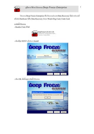 คูมือการใชงานโปรแกรม Deep Freeze Enterprise                               1



         โปรแกรม Deep Freeze Enterprise เปนโปรแกรมประเภท Data Recovery ซึ่งมีการทํางานที่
คลายกับ Hardware ทีเ่ ปน Data Recovery จําพวก Watch Dog Card, Undo Card

การติดตั้งโปรแกรม
- Double Click ที่ไฟล




- เลือกที่ปุม NEXT แลวทําการ Install




- เลือก OK เพื่อสิ้นสุดการติดตั้งโปรแกรม
 