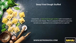 WWW.BISTRORAVIOLI.COM
Deep Fried Dough Stuffed
Crescentini, a deep fried dough stuffed with mortadella or
prosciutto and cheese. This is a popular Bolognese specialty
served as an appetizer or to complement an aperitif.
 
