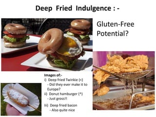 Deep Fried Indulgence : -

                                  Gluten-Free
                                  Potential?




  Images of:-
  i) Deep fried Twinkie (<)
     - Did they ever make it to
     Europe?
  ii) Donut hamburger (^)
     - Just gross!!
  Iii) Deep fried bacon
       - Also quite nice
 