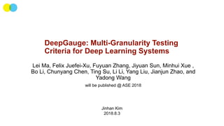 DeepGauge: Multi-Granularity Testing
Criteria for Deep Learning Systems
Lei Ma, Felix Juefei-Xu, Fuyuan Zhang, Jiyuan Sun, Minhui Xue ,
Bo Li, Chunyang Chen, Ting Su, Li Li, Yang Liu, Jianjun Zhao, and
Yadong Wang
will be published @ ASE 2018
Jinhan Kim
2018.8.3
 