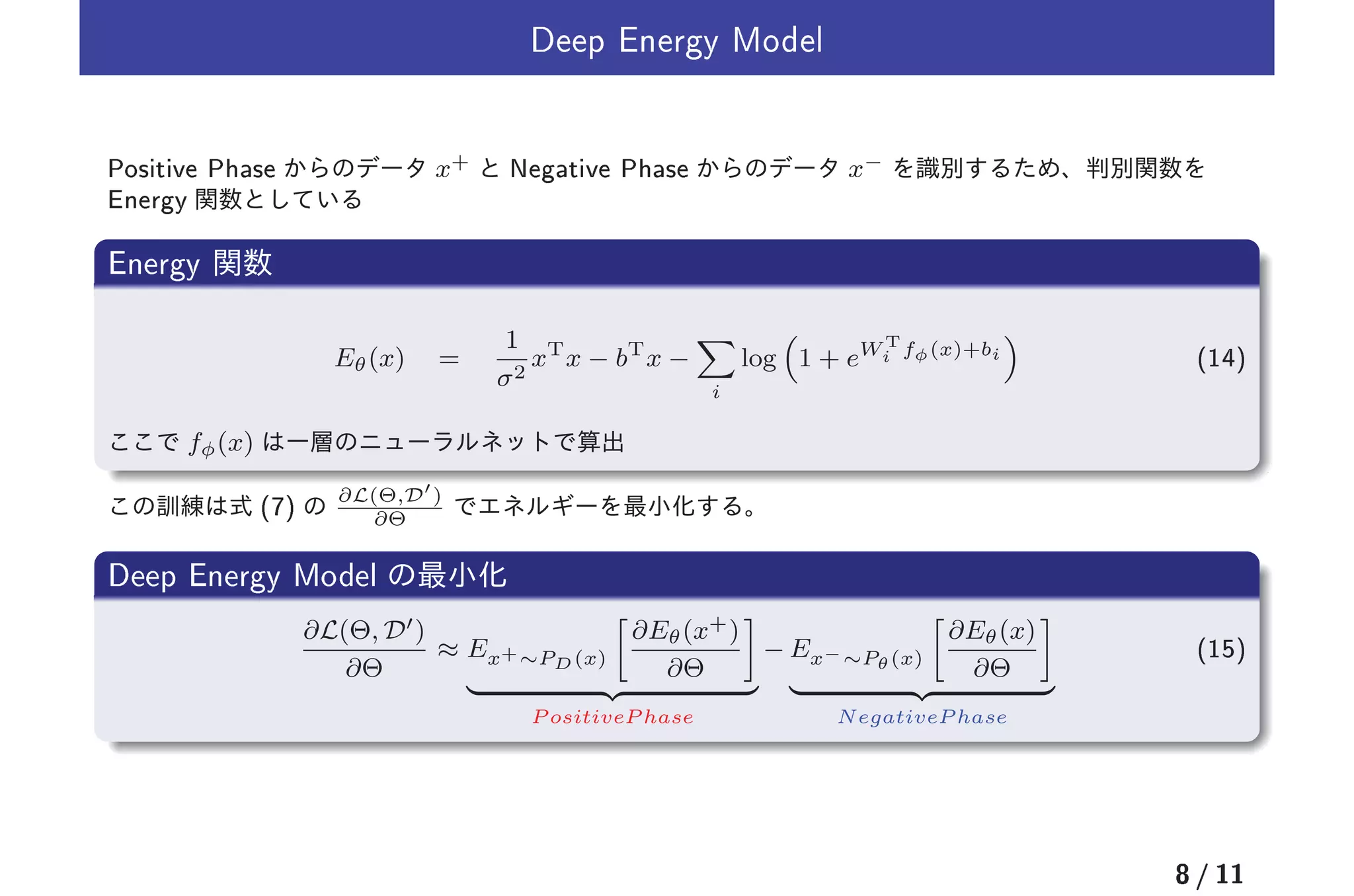 Deep Energy Model
Positive Phase x+ Negative Phase x−
Energy
Energy
Eθ(x) =
1
σ2
xT
x − bT
x −
i
log 1 + eW T
i fφ(x)+bi (14)
fφ(x)
(7) ∂L(Θ,D′
)
∂Θ
Deep Energy Model
∂L(Θ, D′)
∂Θ
≈ Ex+∼PD(x)
∂Eθ(x+)
∂Θ
P ositiveP hase
− Ex−∼Pθ(x)
∂Eθ(x)
∂Θ
NegativeP hase
(15)
8 / 11
 