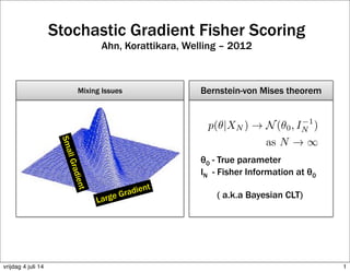 Stochastic Gradient Fisher Scoring
Ahn, Korattikara, Welling – 2012
Large Gradient
SmallGradient
Mixing Issues Bernstein-von Mises theorem
θ0 - True parameter
IN - Fisher Information at θ0
( a.k.a Bayesian CLT)
1vrijdag 4 juli 14
 