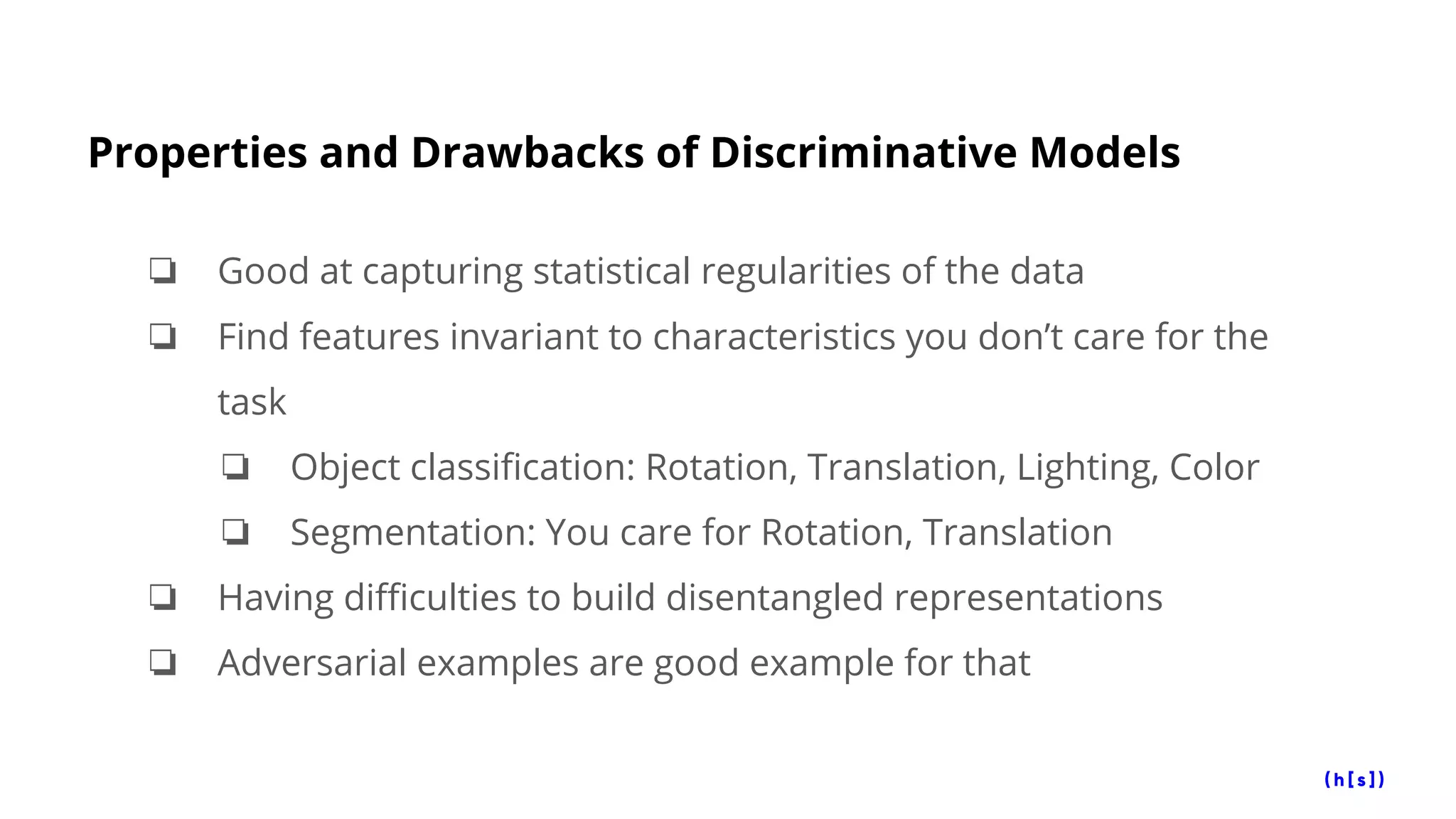 Properties and Drawbacks of Discriminative Models
❏ Good at capturing statistical regularities of the data
❏ Find features invariant to characteristics you don’t care for the
task
❏ Object classification: Rotation, Translation, Lighting, Color
❏ Segmentation: You care for Rotation, Translation
❏ Having difficulties to build disentangled representations
❏ Adversarial examples are good example for that
 