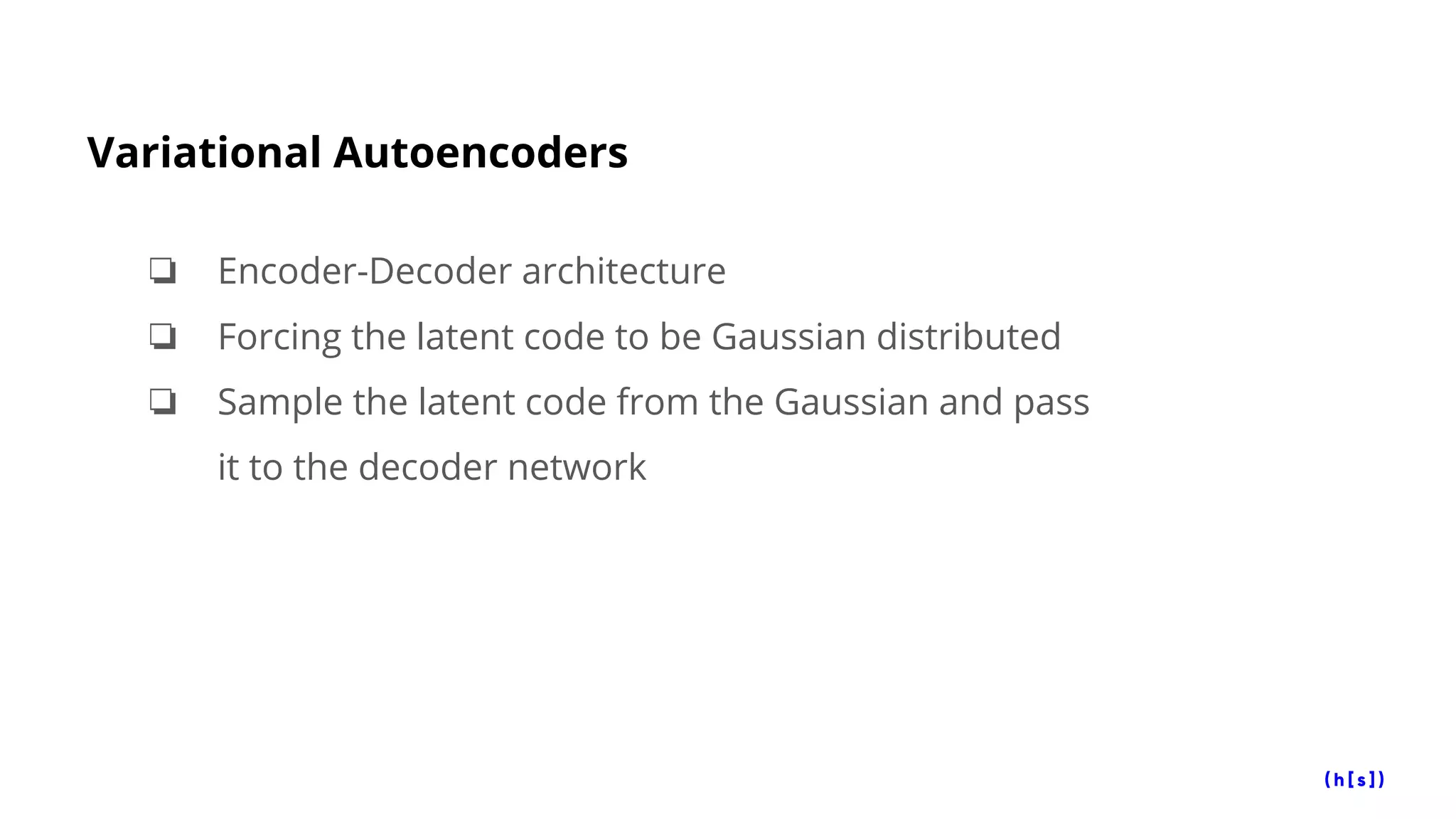 Variational Autoencoders
❏ Encoder-Decoder architecture
❏ Forcing the latent code to be Gaussian distributed
❏ Sample the latent code from the Gaussian and pass
it to the decoder network
 