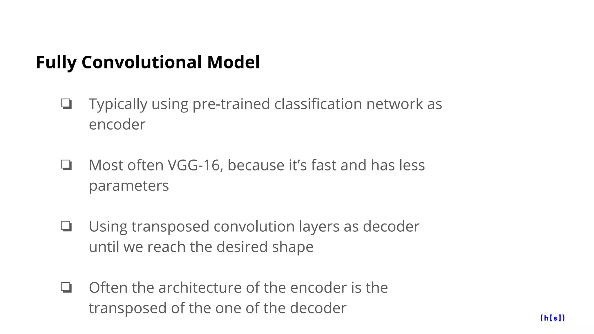 Fully Convolutional Model
❏ Typically using pre-trained classification network as
encoder
❏ Most often VGG-16, because it’s fast and has less
parameters
❏ Using transposed convolution layers as decoder
until we reach the desired shape
❏ Often the architecture of the encoder is the
transposed of the one of the decoder
 