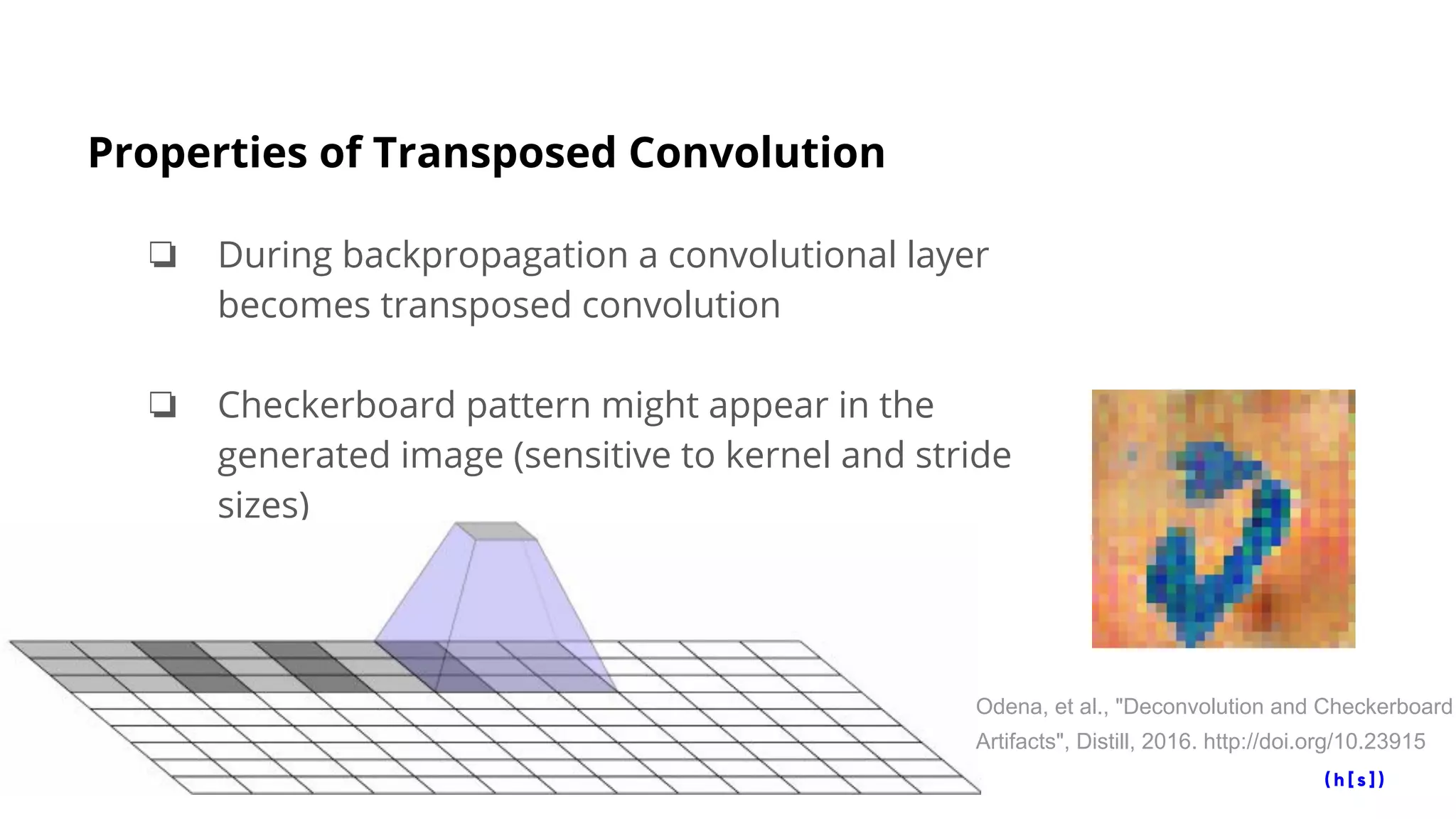 Properties of Transposed Convolution
❏ During backpropagation a convolutional layer
becomes transposed convolution
❏ Checkerboard pattern might appear in the
generated image (sensitive to kernel and stride
sizes)
Odena, et al., "Deconvolution and Checkerboard
Artifacts", Distill, 2016. http://doi.org/10.23915
 
