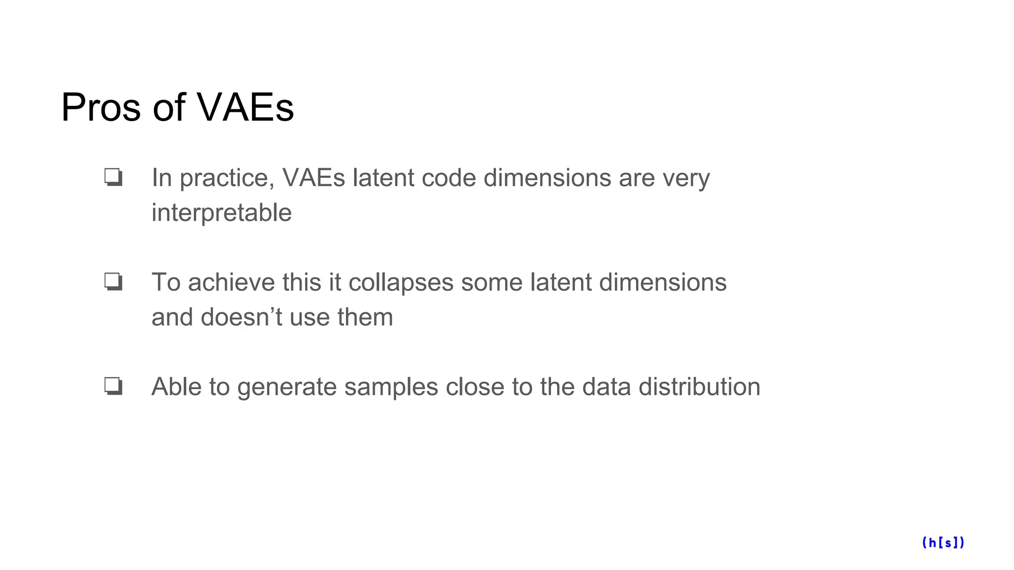 Pros of VAEs
❏ In practice, VAEs latent code dimensions are very
interpretable
❏ To achieve this it collapses some latent dimensions
and doesn’t use them
❏ Able to generate samples close to the data distribution
 