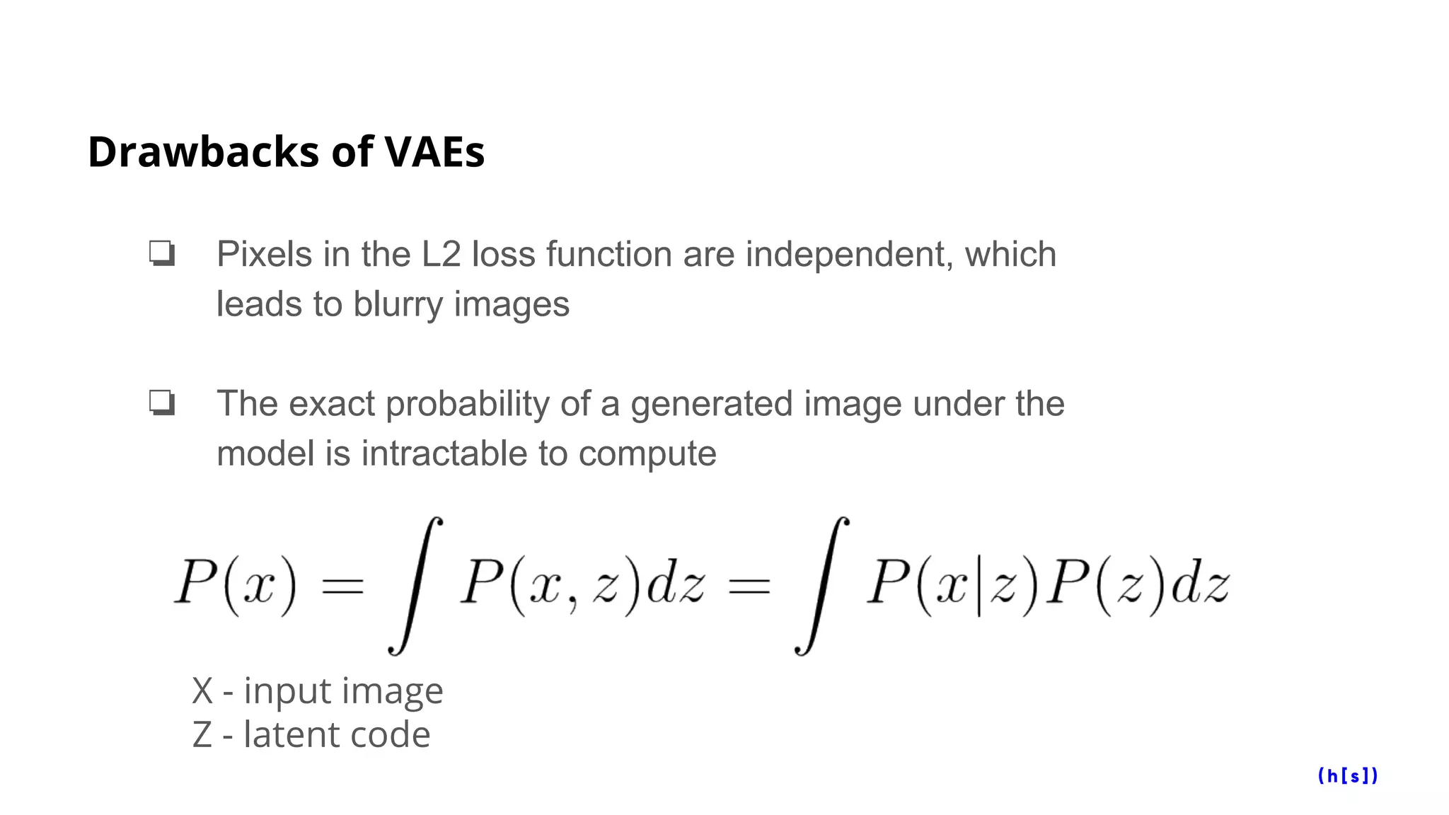 Drawbacks of VAEs
❏ Pixels in the L2 loss function are independent, which
leads to blurry images
❏ The exact probability of a generated image under the
model is intractable to compute
X - input image
Z - latent code
 