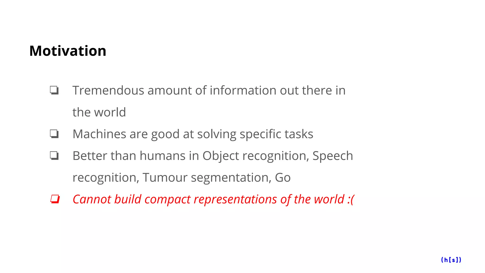 Motivation
❏ Tremendous amount of information out there in
the world
❏ Machines are good at solving specific tasks
❏ Better than humans in Object recognition, Speech
recognition, Tumour segmentation, Go
❏ Cannot build compact representations of the world :(
 