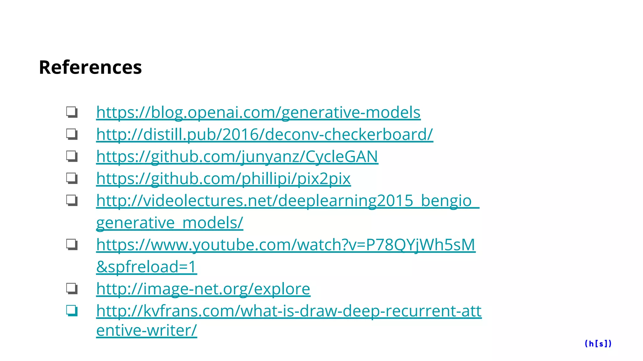 References
❏ https://blog.openai.com/generative-models
❏ http://distill.pub/2016/deconv-checkerboard/
❏ https://github.com/junyanz/CycleGAN
❏ https://github.com/phillipi/pix2pix
❏ http://videolectures.net/deeplearning2015_bengio_
generative_models/
❏ https://www.youtube.com/watch?v=P78QYjWh5sM
&spfreload=1
❏ http://image-net.org/explore
❏ http://kvfrans.com/what-is-draw-deep-recurrent-att
entive-writer/
 