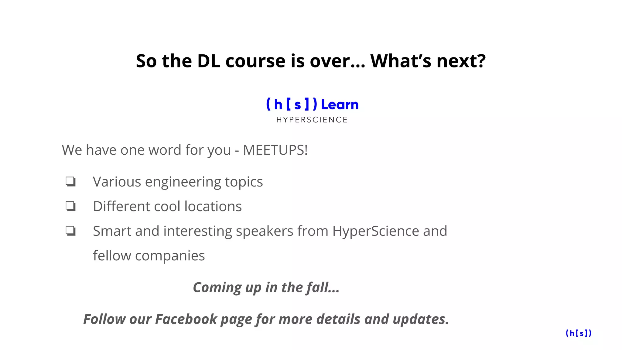 So the DL course is over… What’s next?
We have one word for you - MEETUPS!
❏ Various engineering topics
❏ Different cool locations
❏ Smart and interesting speakers from HyperScience and
fellow companies
Coming up in the fall...
Follow our Facebook page for more details and updates.
 