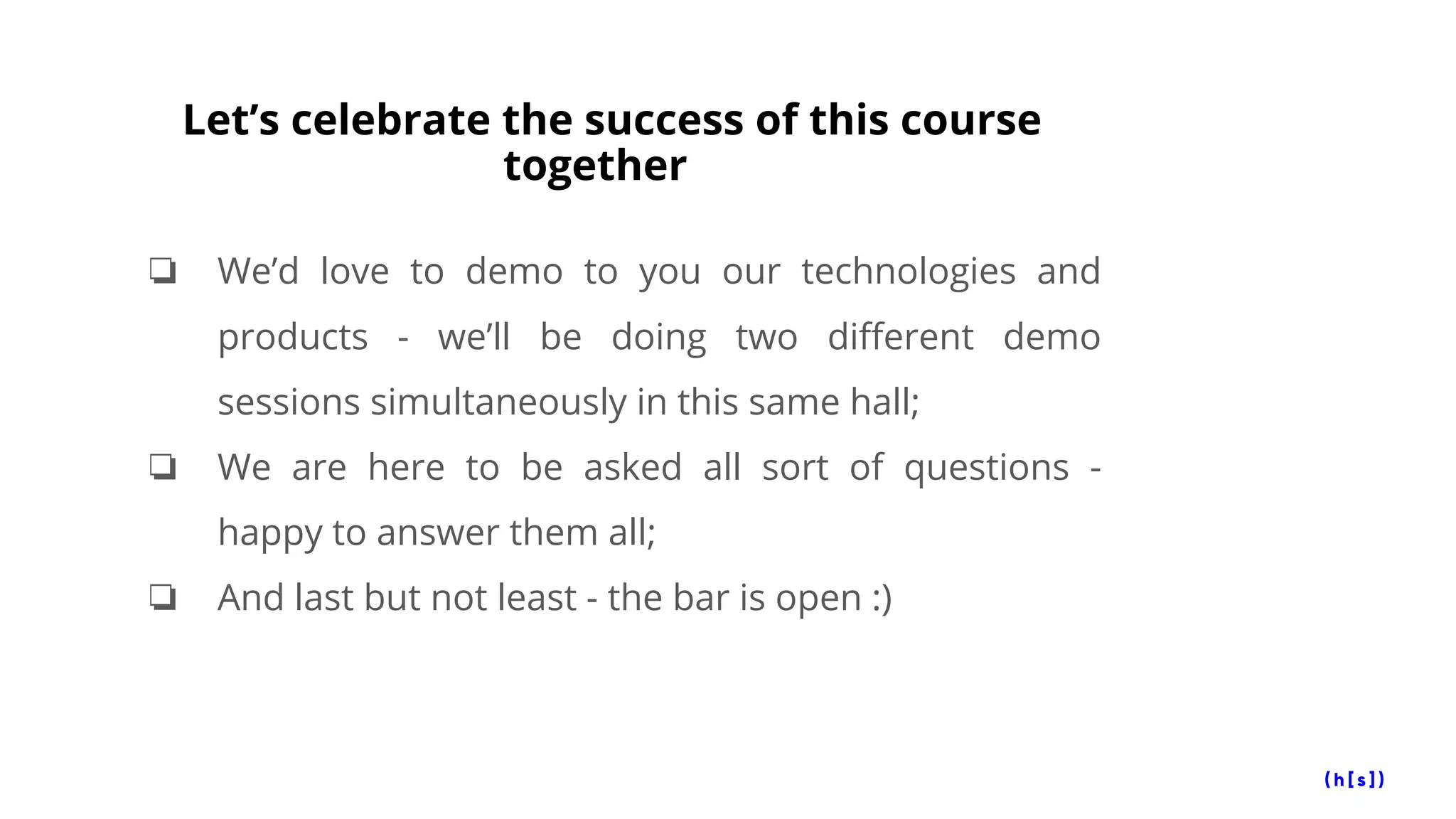 Let’s celebrate the success of this course
together
❏ We’d love to demo to you our technologies and
products - we’ll be doing two different demo
sessions simultaneously in this same hall;
❏ We are here to be asked all sort of questions -
happy to answer them all;
❏ And last but not least - the bar is open :)
 