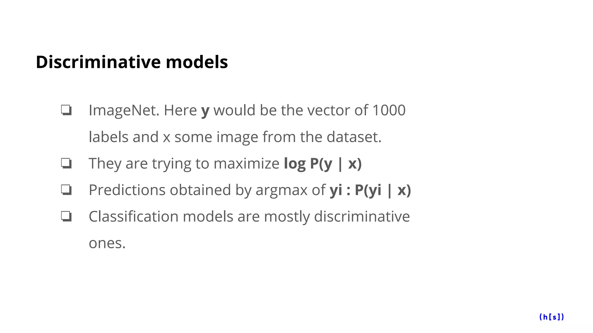 Discriminative models
❏ ImageNet. Here y would be the vector of 1000
labels and x some image from the dataset.
❏ They are trying to maximize log P(y | x)
❏ Predictions obtained by argmax of yi : P(yi | x)
❏ Classification models are mostly discriminative
ones.
 