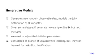 Generative Models
❏ Generates new random observable data, models the joint
distribution of all variables.
❏ Given some dataset D generate new samples like D, but not
the same.
❏ We need to adjust their hidden parameters
❏ Considered as branch of unsupervised learning, but they can
be used for tasks like classification
 