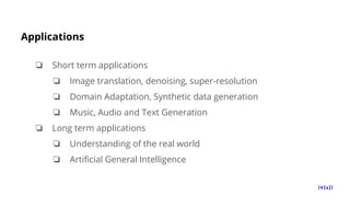 Applications
❏ Short term applications
❏ Image translation, denoising, super-resolution
❏ Domain Adaptation, Synthetic data generation
❏ Music, Audio and Text Generation
❏ Long term applications
❏ Understanding of the real world
❏ Artificial General Intelligence
 