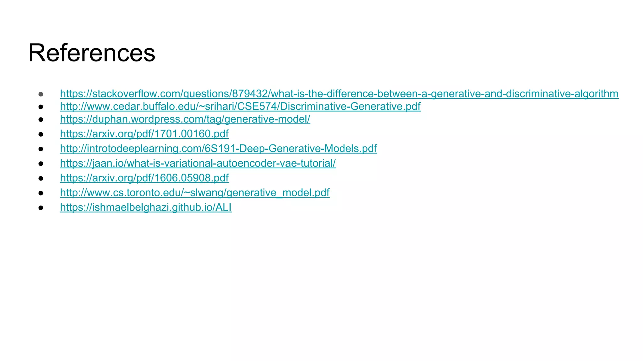 References
● https://stackoverflow.com/questions/879432/what-is-the-difference-between-a-generative-and-discriminative-algorithm
● http://www.cedar.buffalo.edu/~srihari/CSE574/Discriminative-Generative.pdf
● https://duphan.wordpress.com/tag/generative-model/
● https://arxiv.org/pdf/1701.00160.pdf
● http://introtodeeplearning.com/6S191-Deep-Generative-Models.pdf
● https://jaan.io/what-is-variational-autoencoder-vae-tutorial/
● https://arxiv.org/pdf/1606.05908.pdf
● http://www.cs.toronto.edu/~slwang/generative_model.pdf
● https://ishmaelbelghazi.github.io/ALI
 