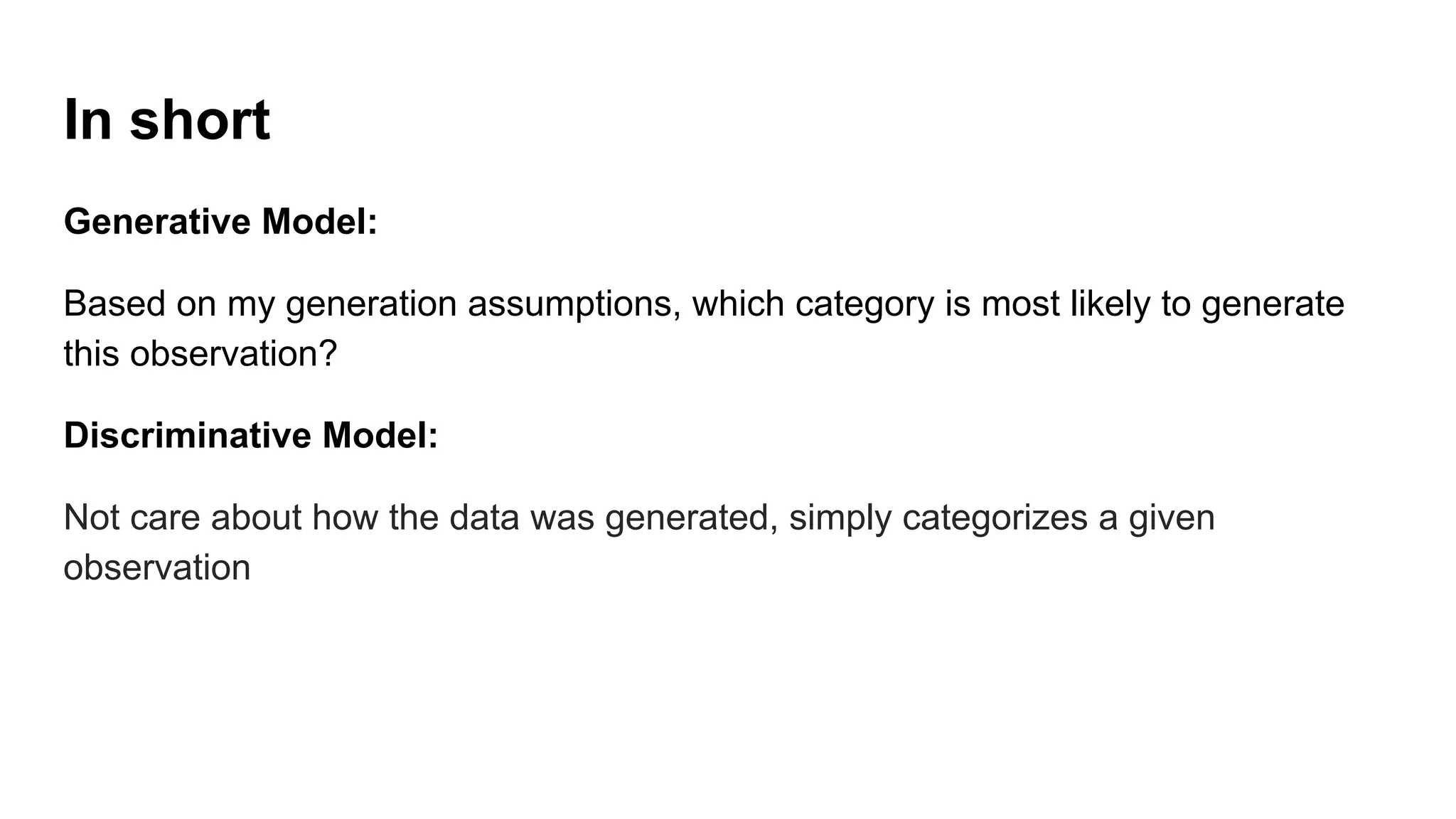 In short
Generative Model:
Based on my generation assumptions, which category is most likely to generate
this observation?
Discriminative Model:
Not care about how the data was generated, simply categorizes a given
observation
 