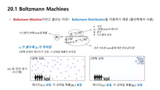 • Boltzmann Machine이라고 불리는 이유?
20.1 Boltzmann Machines
𝒆 지수
𝜺𝒊 i번째 state의 에너지
𝒌 상수
𝑻 시스템의 온도
시스템이 i번째 state일 확률
모든 가능한 state들에 대한 위의 값의 합𝜺𝒊가 클수록 𝒑𝒊가 작아짐
(i번째 상태의 에너지가 크면, 그 상태일 확률이 낮아짐
ex) 방 안의 공기
(시스템)
에너지(𝜺 𝟏) 낮음, 이 상태일 확률(𝒑 𝟏) 높음 에너지(𝜺 𝟐) 높음, 이 상태일 확률(𝒑 𝟐) 낮음
1번째 상태 2번째 상태
Boltzmann Distribution을 이용하기 때문 (물리학에서 사용)
 