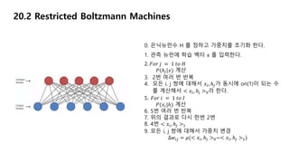 20.2 Restricted Boltzmann Machines
0. 은닉뉴런수 H 를 정하고 가중치를 초기화 한다.
1. 관측 뉴런에 학습 벡터 x 를 입력한다.
2. 𝐹𝑜𝑟 𝑗 = 1 𝑡𝑜 𝐻
𝑃(ℎ𝑗|𝑥) 계산
3. 2번 여러 번 반복
4. 모든 i, j 쌍에 대해서 𝑥𝑖, ℎ𝑗가 동시에 on(1)이 되는 수
를 계산해서 < 𝑥𝑖, ℎ𝑗 >0라 한다.
5. 𝐹𝑜𝑟 𝑖 = 1 𝑡𝑜 𝐼
𝑃(𝑥𝑖|ℎ) 계산
6. 5번 여러 번 반복
7. 위의 결과로 다시 한번 2번
8. 4번 < 𝑥𝑖, ℎ𝑗 >1
9. 모든 i, j 쌍에 대해서 가중치 변경
∆𝑤𝑖𝑗 = 𝜇(< 𝑥𝑖, ℎ𝑗 >0−< 𝑥𝑖, ℎ𝑗 >1)
 