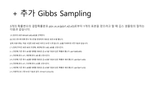 + 추가 Gibbs Sampling
3개의 확률변수의 결합확률분포 p(x1,x2,x3)p(x1,x2,x3)로부터 1개의 표본을 얻으려고 할 때 깁스 샘플링의 절차는
다음과 같습니다.
(1) 임의의 표본 X0=(x01,x02,x03)을 선택한다.
(2) 모든 변수에 대해 변수 하나만을 변경하여 새로운 표본 X1을 뽑는다.
실제 사용시에는 처음 수집한 표본 X0은 버리고 X1만 쓰게 됩니다. (2)를 자세하게 쓰면 다음과 같습니다.
(ㄱ) 현재 주어진 표본 X0의 두번째, 세번째 변수 x02, x03를 고정시킨다.
(ㄴ) 첫번째 기존 변수 x01를 대체할 새로운 값 x11을 다음과 같은 확률로 뽑는다. p(x11|x02,x03)
(ㄷ) 첫번째 변수 x11, 세번째 변수 x03 를 고정시킨다.
(ㄹ) 두번째 기존 변수 x02를 대체할 새로운 값 x12을 다음과 같은 확률로 새로 뽑는다. p(x12|x11,x03)
(ㅁ) 첫번째 변수 x11, 두번째 변수 x12를 고정시킨다.
(ㅅ) 세번째 기존 변수 x03를 대체할 새로운 값 x13을 다음과 같은 확률로 새로 뽑는다. p(x13|x11,x12)
(ㅇ) 최종적으로 구한 X1은 다음과 같다. X1=(x11,x12,x13)
 