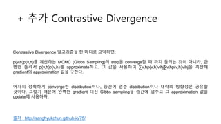+ 추가 Contrastive Divergence
Contrastive Divergence 알고리즘을 한 마디로 요약하면:
p(v,h)p(v,h)를 계산하는 MCMC (Gibbs Sampling)의 step을 converge할 때 까지 돌리는 것이 아니라, 한
번만 돌려서 p(v,h)p(v,h)를 approximate하고, 그 값을 사용하여 ∑v,hp(v,h)vihj∑v,hp(v,h)vihj을 계산해
gradient의 approximation 값을 구한다.
어차피 정확하게 converge한 distribution이나, 중간에 멈춘 distribution이나 대략의 방향성은 공유할
것이다. 그렇기 때문에 완벽한 gradient 대신 Gibbs sampling을 중간에 멈추고 그 approximation 값을
update에 사용하자.
출처 : http://sanghyukchun.github.io/75/
 