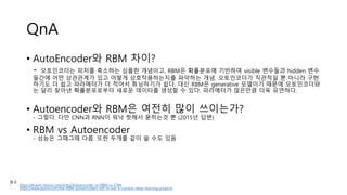 QnA
• AutoEncoder와 RBM 차이?
- 오토인코더는 피처를 축소하는 심플한 개념이고, RBM은 확률분포에 기반하여 visible 변수들과 hidden 변수
들간에 어떤 상관관계가 있고 어떻게 상호작용하는지를 파악하는 개념. 오토인코더가 직관적일 뿐 아니라 구현
하기도 더 쉽고 파라메터가 더 적어서 튜닝하기가 쉽다. 대신 RBM은 generative 모델이기 때문에 오토인코더와
는 달리 찾아낸 확률분포로부터 새로운 데이터를 생성할 수 있다. 파라메터가 많은만큼 더욱 유연하다.
• Autoencoder와 RBM은 여전히 많이 쓰이는가?
- 그렇다. 다만 CNN과 RNN이 워낙 핫해서 묻히는것 뿐 (2015년 답변)
• RBM vs Autoencoder
- 성능은 그때그때 다름. 또한 두개를 같이 쓸 수도 있음
참고
- https://khanrc.tistory.com/entry/Autoencoder-vs-RBM-vs-CNN
- https://www.quora.com/Are-RBM-autoencoders-still-in-use-in-current-deep-learning-projects
 