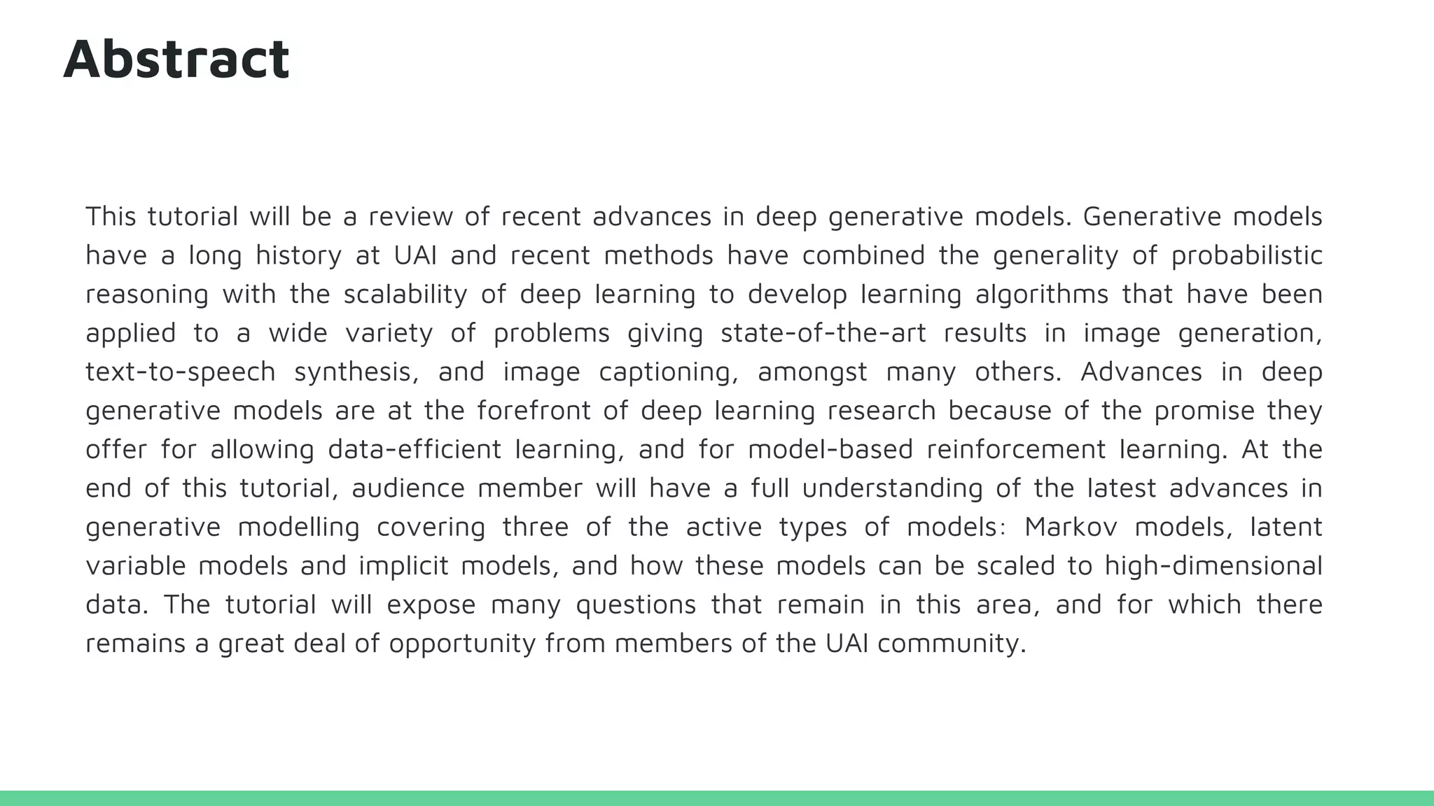Abstract
This tutorial will be a review of recent advances in deep generative models. Generative models
have a long history at UAI and recent methods have combined the generality of probabilistic
reasoning with the scalability of deep learning to develop learning algorithms that have been
applied to a wide variety of problems giving state-of-the-art results in image generation,
text-to-speech synthesis, and image captioning, amongst many others. Advances in deep
generative models are at the forefront of deep learning research because of the promise they
offer for allowing data-efficient learning, and for model-based reinforcement learning. At the
end of this tutorial, audience member will have a full understanding of the latest advances in
generative modelling covering three of the active types of models: Markov models, latent
variable models and implicit models, and how these models can be scaled to high-dimensional
data. The tutorial will expose many questions that remain in this area, and for which there
remains a great deal of opportunity from members of the UAI community.
 