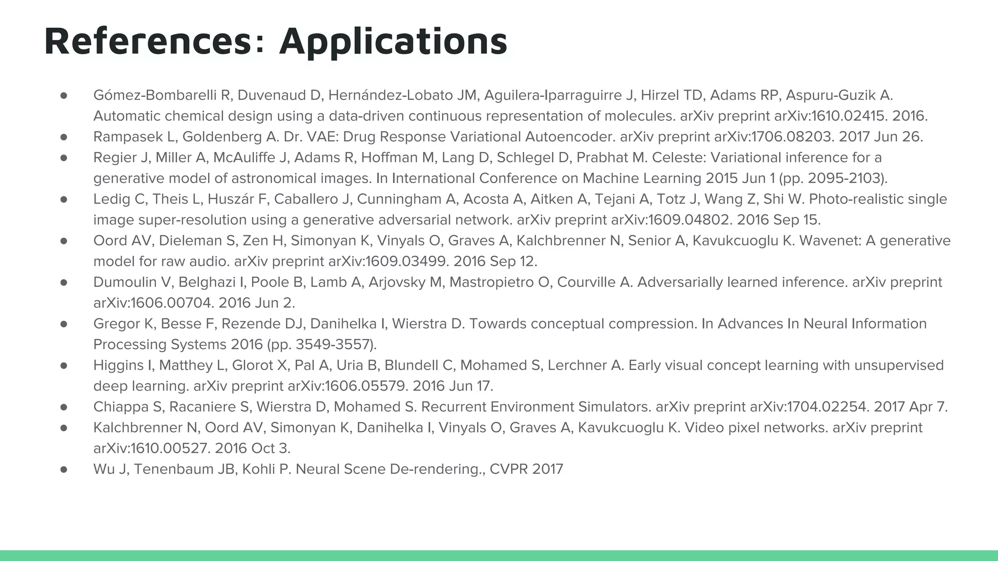 References: Applications
● Gómez-Bombarelli R, Duvenaud D, Hernández-Lobato JM, Aguilera-Iparraguirre J, Hirzel TD, Adams RP, Aspuru-Guzik A.
Automatic chemical design using a data-driven continuous representation of molecules. arXiv preprint arXiv:1610.02415. 2016.
● Rampasek L, Goldenberg A. Dr. VAE: Drug Response Variational Autoencoder. arXiv preprint arXiv:1706.08203. 2017 Jun 26.
● Regier J, Miller A, McAuliffe J, Adams R, Hoffman M, Lang D, Schlegel D, Prabhat M. Celeste: Variational inference for a
generative model of astronomical images. In International Conference on Machine Learning 2015 Jun 1 (pp. 2095-2103).
● Ledig C, Theis L, Huszár F, Caballero J, Cunningham A, Acosta A, Aitken A, Tejani A, Totz J, Wang Z, Shi W. Photo-realistic single
image super-resolution using a generative adversarial network. arXiv preprint arXiv:1609.04802. 2016 Sep 15.
● Oord AV, Dieleman S, Zen H, Simonyan K, Vinyals O, Graves A, Kalchbrenner N, Senior A, Kavukcuoglu K. Wavenet: A generative
model for raw audio. arXiv preprint arXiv:1609.03499. 2016 Sep 12.
● Dumoulin V, Belghazi I, Poole B, Lamb A, Arjovsky M, Mastropietro O, Courville A. Adversarially learned inference. arXiv preprint
arXiv:1606.00704. 2016 Jun 2.
● Gregor K, Besse F, Rezende DJ, Danihelka I, Wierstra D. Towards conceptual compression. In Advances In Neural Information
Processing Systems 2016 (pp. 3549-3557).
● Higgins I, Matthey L, Glorot X, Pal A, Uria B, Blundell C, Mohamed S, Lerchner A. Early visual concept learning with unsupervised
deep learning. arXiv preprint arXiv:1606.05579. 2016 Jun 17.
● Chiappa S, Racaniere S, Wierstra D, Mohamed S. Recurrent Environment Simulators. arXiv preprint arXiv:1704.02254. 2017 Apr 7.
● Kalchbrenner N, Oord AV, Simonyan K, Danihelka I, Vinyals O, Graves A, Kavukcuoglu K. Video pixel networks. arXiv preprint
arXiv:1610.00527. 2016 Oct 3.
● Wu J, Tenenbaum JB, Kohli P. Neural Scene De-rendering., CVPR 2017
 