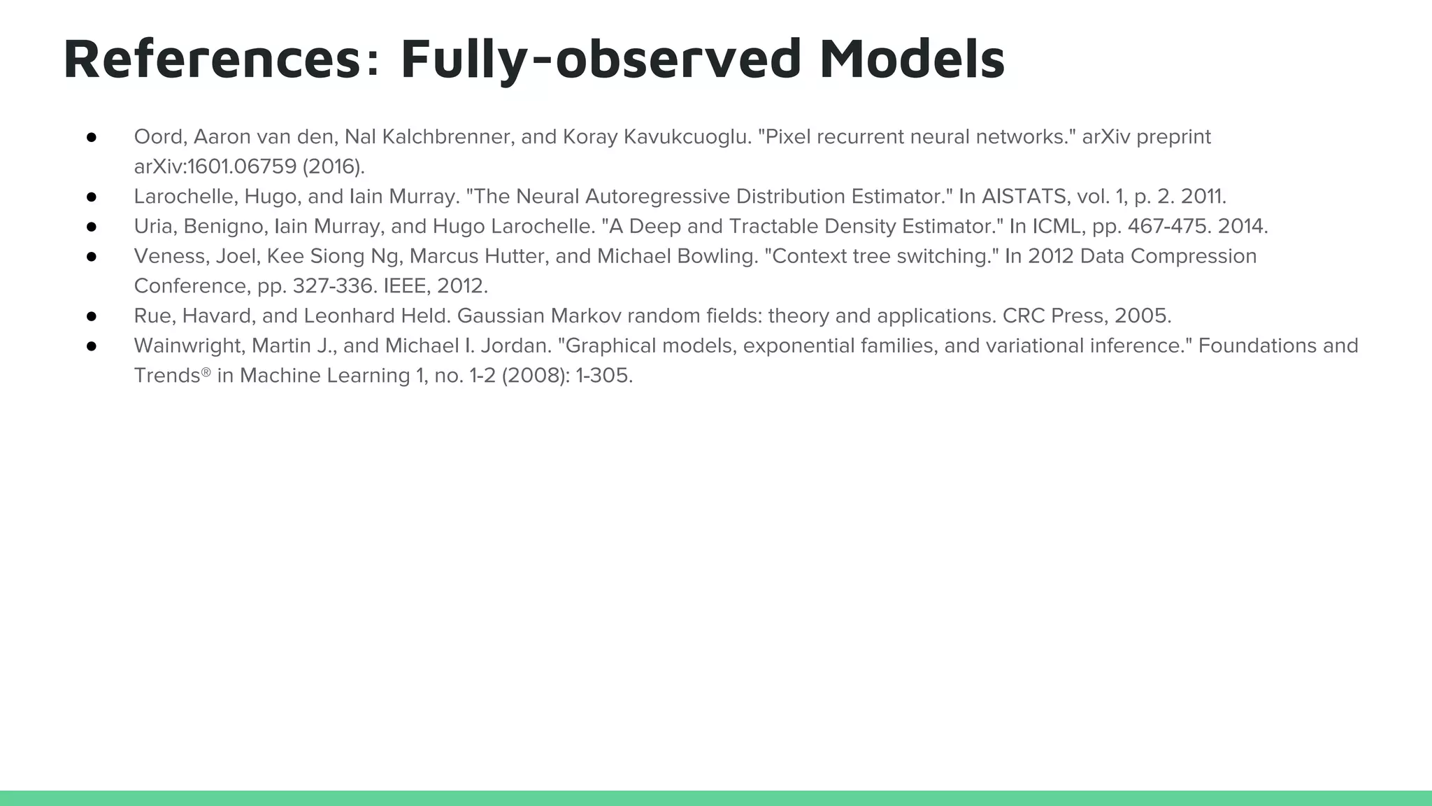 References: Fully-observed Models
● Oord, Aaron van den, Nal Kalchbrenner, and Koray Kavukcuoglu. "Pixel recurrent neural networks." arXiv preprint
arXiv:1601.06759 (2016).
● Larochelle, Hugo, and Iain Murray. "The Neural Autoregressive Distribution Estimator." In AISTATS, vol. 1, p. 2. 2011.
● Uria, Benigno, Iain Murray, and Hugo Larochelle. "A Deep and Tractable Density Estimator." In ICML, pp. 467-475. 2014.
● Veness, Joel, Kee Siong Ng, Marcus Hutter, and Michael Bowling. "Context tree switching." In 2012 Data Compression
Conference, pp. 327-336. IEEE, 2012.
● Rue, Havard, and Leonhard Held. Gaussian Markov random fields: theory and applications. CRC Press, 2005.
● Wainwright, Martin J., and Michael I. Jordan. "Graphical models, exponential families, and variational inference." Foundations and
Trends® in Machine Learning 1, no. 1-2 (2008): 1-305.
 
