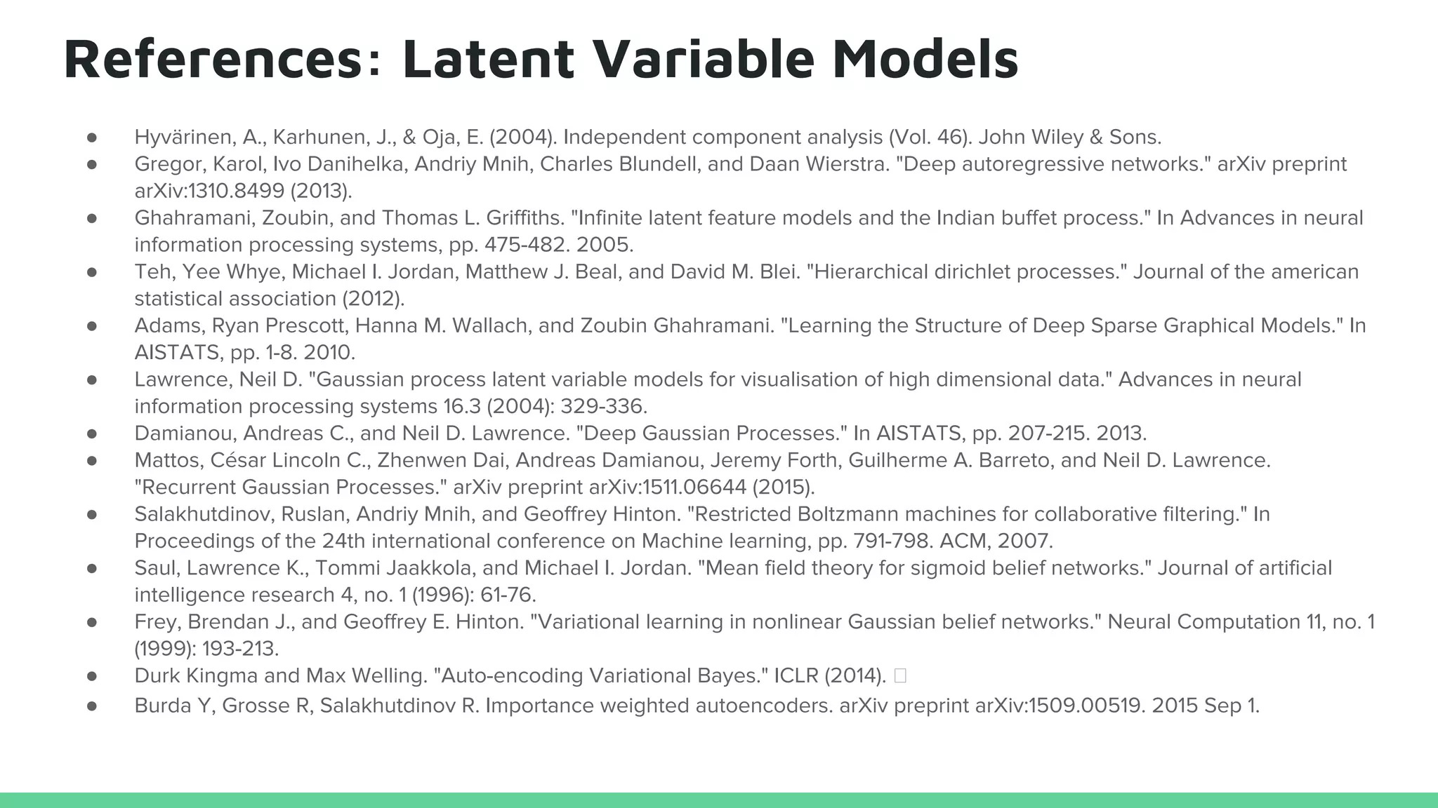 References: Latent Variable Models
● Hyvärinen, A., Karhunen, J., & Oja, E. (2004). Independent component analysis (Vol. 46). John Wiley & Sons.
● Gregor, Karol, Ivo Danihelka, Andriy Mnih, Charles Blundell, and Daan Wierstra. "Deep autoregressive networks." arXiv preprint
arXiv:1310.8499 (2013).
● Ghahramani, Zoubin, and Thomas L. Griffiths. "Infinite latent feature models and the Indian buffet process." In Advances in neural
information processing systems, pp. 475-482. 2005.
● Teh, Yee Whye, Michael I. Jordan, Matthew J. Beal, and David M. Blei. "Hierarchical dirichlet processes." Journal of the american
statistical association (2012).
● Adams, Ryan Prescott, Hanna M. Wallach, and Zoubin Ghahramani. "Learning the Structure of Deep Sparse Graphical Models." In
AISTATS, pp. 1-8. 2010.
● Lawrence, Neil D. "Gaussian process latent variable models for visualisation of high dimensional data." Advances in neural
information processing systems 16.3 (2004): 329-336.
● Damianou, Andreas C., and Neil D. Lawrence. "Deep Gaussian Processes." In AISTATS, pp. 207-215. 2013.
● Mattos, César Lincoln C., Zhenwen Dai, Andreas Damianou, Jeremy Forth, Guilherme A. Barreto, and Neil D. Lawrence.
"Recurrent Gaussian Processes." arXiv preprint arXiv:1511.06644 (2015).
● Salakhutdinov, Ruslan, Andriy Mnih, and Geoffrey Hinton. "Restricted Boltzmann machines for collaborative filtering." In
Proceedings of the 24th international conference on Machine learning, pp. 791-798. ACM, 2007.
● Saul, Lawrence K., Tommi Jaakkola, and Michael I. Jordan. "Mean field theory for sigmoid belief networks." Journal of artificial
intelligence research 4, no. 1 (1996): 61-76.
● Frey, Brendan J., and Geoffrey E. Hinton. "Variational learning in nonlinear Gaussian belief networks." Neural Computation 11, no. 1
(1999): 193-213.
● Durk Kingma and Max Welling. "Auto-encoding Variational Bayes." ICLR (2014).
● Burda Y, Grosse R, Salakhutdinov R. Importance weighted autoencoders. arXiv preprint arXiv:1509.00519. 2015 Sep 1.
 