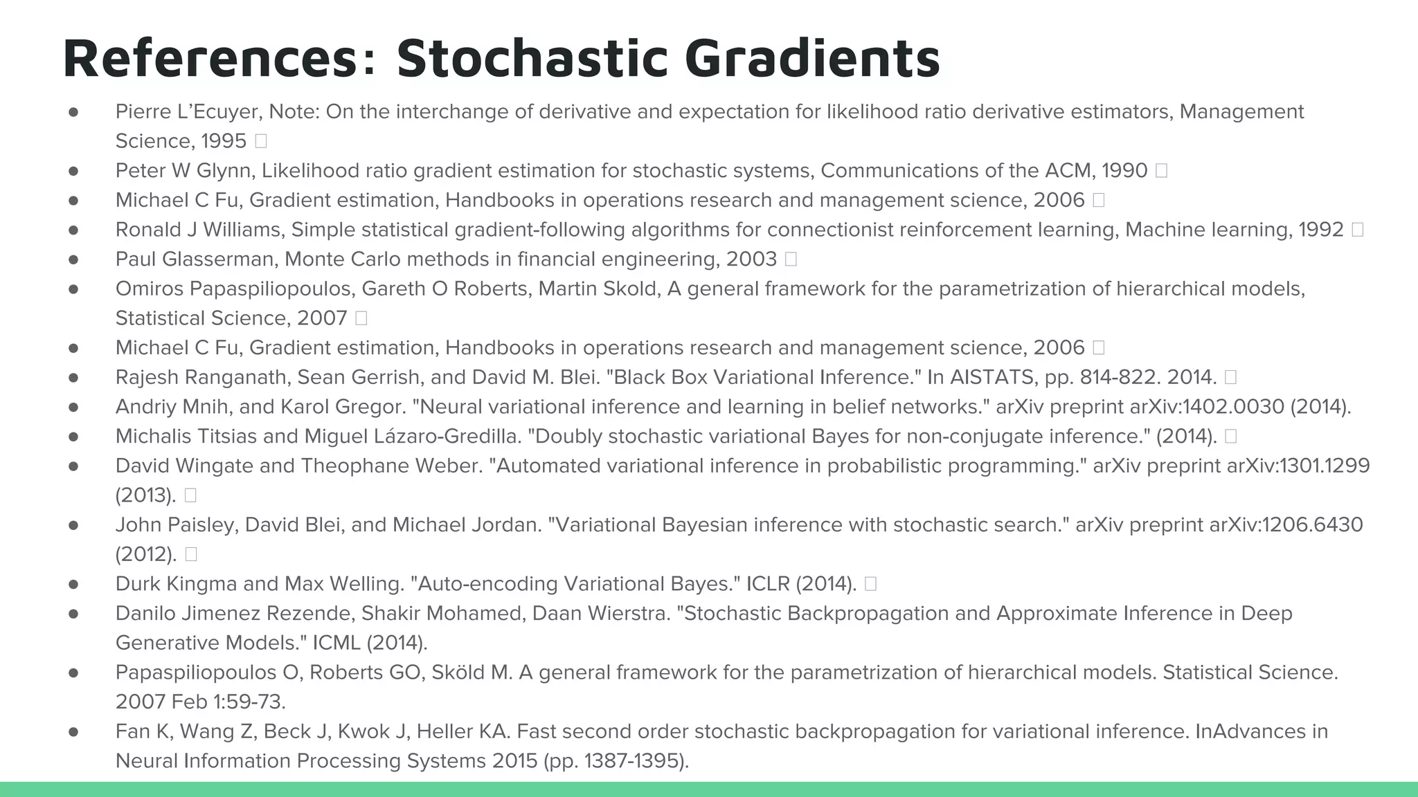 References: Stochastic Gradients
● Pierre L’Ecuyer, Note: On the interchange of derivative and expectation for likelihood ratio derivative estimators, Management
Science, 1995
● Peter W Glynn, Likelihood ratio gradient estimation for stochastic systems, Communications of the ACM, 1990
● Michael C Fu, Gradient estimation, Handbooks in operations research and management science, 2006
● Ronald J Williams, Simple statistical gradient-following algorithms for connectionist reinforcement learning, Machine learning, 1992
● Paul Glasserman, Monte Carlo methods in financial engineering, 2003
● Omiros Papaspiliopoulos, Gareth O Roberts, Martin Skold, A general framework for the parametrization of hierarchical models,
Statistical Science, 2007
● Michael C Fu, Gradient estimation, Handbooks in operations research and management science, 2006
● Rajesh Ranganath, Sean Gerrish, and David M. Blei. "Black Box Variational Inference." In AISTATS, pp. 814-822. 2014.
● Andriy Mnih, and Karol Gregor. "Neural variational inference and learning in belief networks." arXiv preprint arXiv:1402.0030 (2014).
● Michalis Titsias and Miguel Lázaro-Gredilla. "Doubly stochastic variational Bayes for non-conjugate inference." (2014).
● David Wingate and Theophane Weber. "Automated variational inference in probabilistic programming." arXiv preprint arXiv:1301.1299
(2013).
● John Paisley, David Blei, and Michael Jordan. "Variational Bayesian inference with stochastic search." arXiv preprint arXiv:1206.6430
(2012).
● Durk Kingma and Max Welling. "Auto-encoding Variational Bayes." ICLR (2014).
● Danilo Jimenez Rezende, Shakir Mohamed, Daan Wierstra. "Stochastic Backpropagation and Approximate Inference in Deep
Generative Models." ICML (2014).
● Papaspiliopoulos O, Roberts GO, Sköld M. A general framework for the parametrization of hierarchical models. Statistical Science.
2007 Feb 1:59-73.
● Fan K, Wang Z, Beck J, Kwok J, Heller KA. Fast second order stochastic backpropagation for variational inference. InAdvances in
Neural Information Processing Systems 2015 (pp. 1387-1395).
 