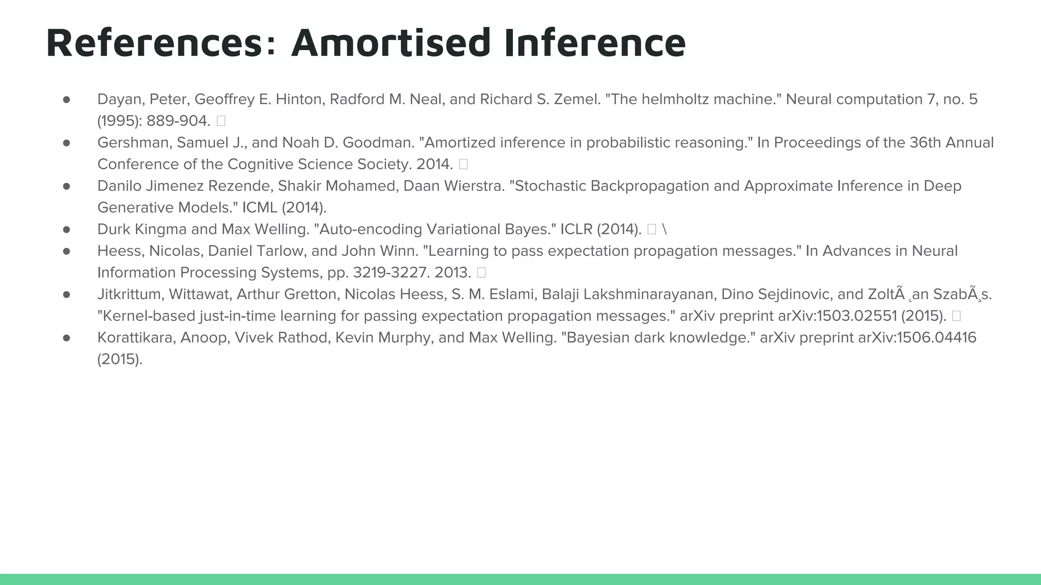 References: Amortised Inference
● Dayan, Peter, Geoffrey E. Hinton, Radford M. Neal, and Richard S. Zemel. "The helmholtz machine." Neural computation 7, no. 5
(1995): 889-904.
● Gershman, Samuel J., and Noah D. Goodman. "Amortized inference in probabilistic reasoning." In Proceedings of the 36th Annual
Conference of the Cognitive Science Society. 2014.
● Danilo Jimenez Rezende, Shakir Mohamed, Daan Wierstra. "Stochastic Backpropagation and Approximate Inference in Deep
Generative Models." ICML (2014).
● Durk Kingma and Max Welling. "Auto-encoding Variational Bayes." ICLR (2014). 
● Heess, Nicolas, Daniel Tarlow, and John Winn. "Learning to pass expectation propagation messages." In Advances in Neural
Information Processing Systems, pp. 3219-3227. 2013.
● Jitkrittum, Wittawat, Arthur Gretton, Nicolas Heess, S. M. Eslami, Balaji Lakshminarayanan, Dino Sejdinovic, and ZoltÃ ˛an SzabÃ¸s.
"Kernel-based just-in-time learning for passing expectation propagation messages." arXiv preprint arXiv:1503.02551 (2015).
● Korattikara, Anoop, Vivek Rathod, Kevin Murphy, and Max Welling. "Bayesian dark knowledge." arXiv preprint arXiv:1506.04416
(2015).
 