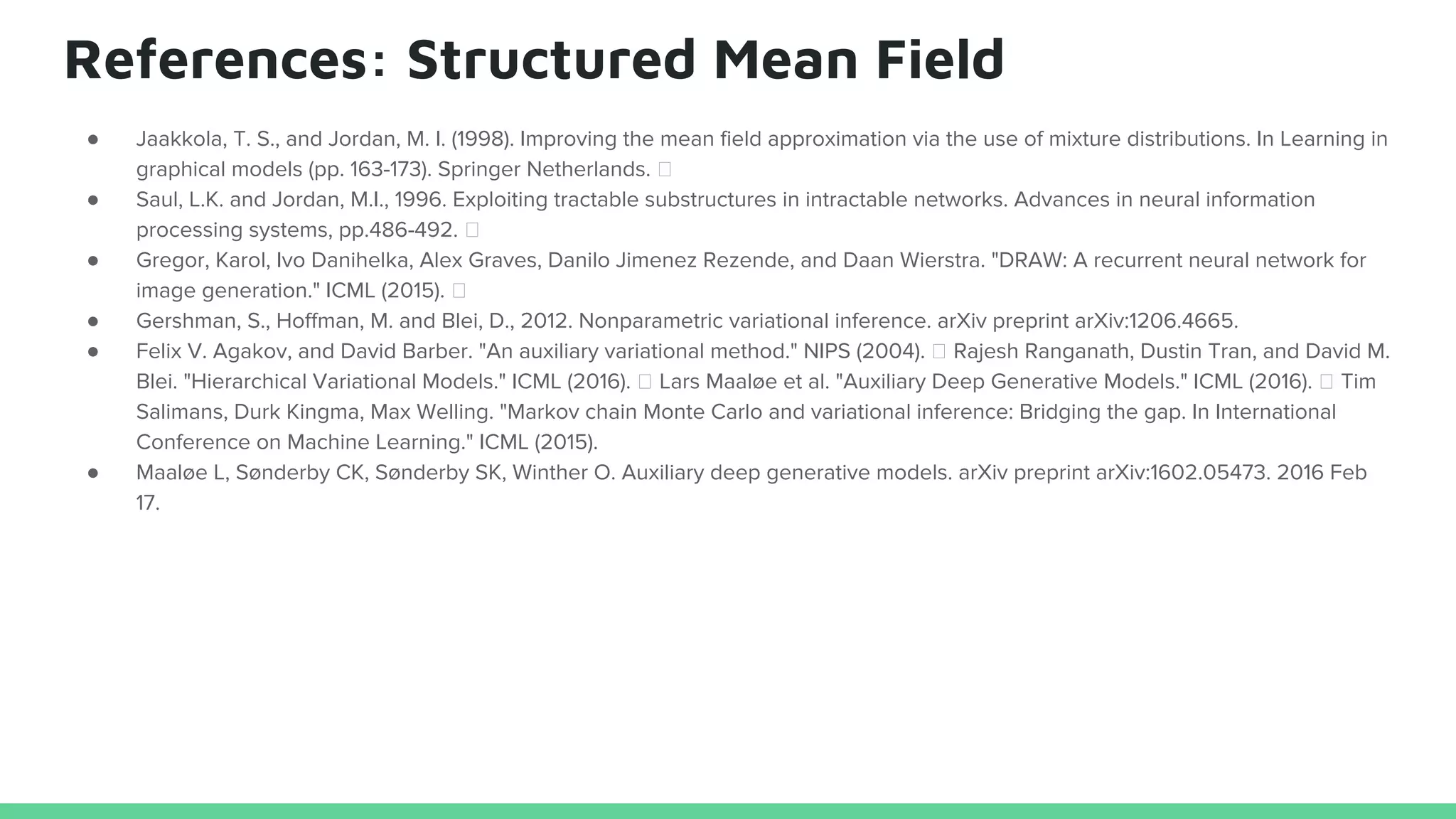 References: Structured Mean Field
● Jaakkola, T. S., and Jordan, M. I. (1998). Improving the mean field approximation via the use of mixture distributions. In Learning in
graphical models (pp. 163-173). Springer Netherlands.
● Saul, L.K. and Jordan, M.I., 1996. Exploiting tractable substructures in intractable networks. Advances in neural information
processing systems, pp.486-492.
● Gregor, Karol, Ivo Danihelka, Alex Graves, Danilo Jimenez Rezende, and Daan Wierstra. "DRAW: A recurrent neural network for
image generation." ICML (2015).
● Gershman, S., Hoffman, M. and Blei, D., 2012. Nonparametric variational inference. arXiv preprint arXiv:1206.4665.
● Felix V. Agakov, and David Barber. "An auxiliary variational method." NIPS (2004). Rajesh Ranganath, Dustin Tran, and David M.
Blei. "Hierarchical Variational Models." ICML (2016). Lars Maaløe et al. "Auxiliary Deep Generative Models." ICML (2016). Tim
Salimans, Durk Kingma, Max Welling. "Markov chain Monte Carlo and variational inference: Bridging the gap. In International
Conference on Machine Learning." ICML (2015).
● Maaløe L, Sønderby CK, Sønderby SK, Winther O. Auxiliary deep generative models. arXiv preprint arXiv:1602.05473. 2016 Feb
17.
 