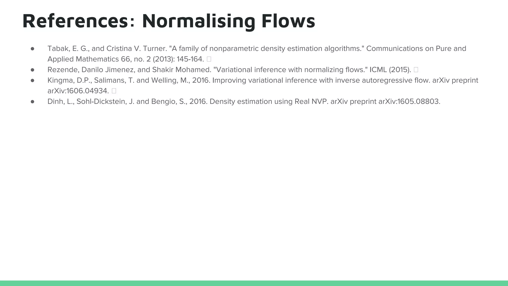 References: Normalising Flows
● Tabak, E. G., and Cristina V. Turner. "A family of nonparametric density estimation algorithms." Communications on Pure and
Applied Mathematics 66, no. 2 (2013): 145-164.
● Rezende, Danilo Jimenez, and Shakir Mohamed. "Variational inference with normalizing flows." ICML (2015).
● Kingma, D.P., Salimans, T. and Welling, M., 2016. Improving variational inference with inverse autoregressive flow. arXiv preprint
arXiv:1606.04934.
● Dinh, L., Sohl-Dickstein, J. and Bengio, S., 2016. Density estimation using Real NVP. arXiv preprint arXiv:1605.08803.
 