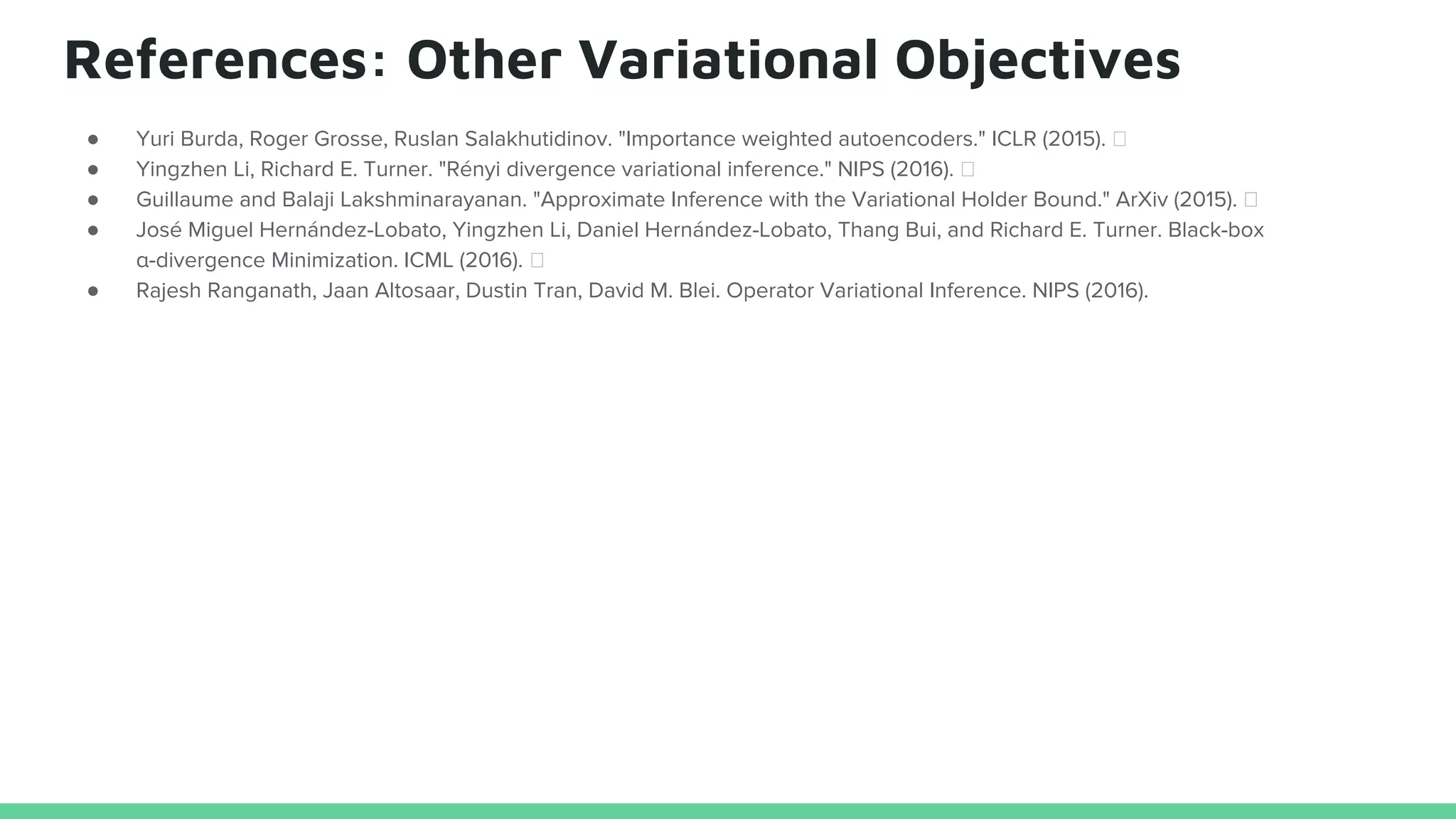 References: Other Variational Objectives
● Yuri Burda, Roger Grosse, Ruslan Salakhutidinov. "Importance weighted autoencoders." ICLR (2015).
● Yingzhen Li, Richard E. Turner. "Rényi divergence variational inference." NIPS (2016).
● Guillaume and Balaji Lakshminarayanan. "Approximate Inference with the Variational Holder Bound." ArXiv (2015).
● José Miguel Hernández-Lobato, Yingzhen Li, Daniel Hernández-Lobato, Thang Bui, and Richard E. Turner. Black-box
α-divergence Minimization. ICML (2016).
● Rajesh Ranganath, Jaan Altosaar, Dustin Tran, David M. Blei. Operator Variational Inference. NIPS (2016).
 