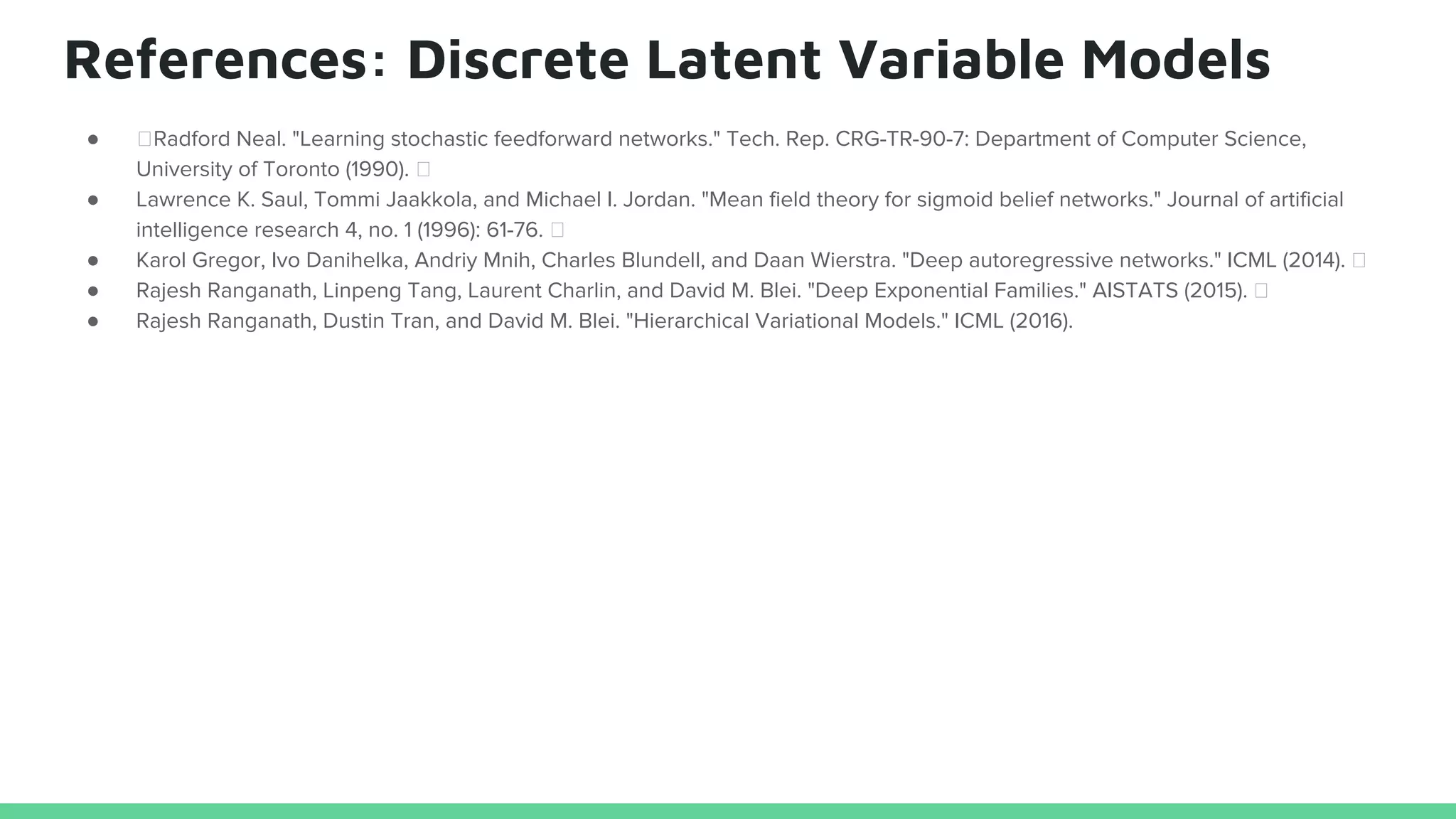 References: Discrete Latent Variable Models
● Radford Neal. "Learning stochastic feedforward networks." Tech. Rep. CRG-TR-90-7: Department of Computer Science,
University of Toronto (1990).
● Lawrence K. Saul, Tommi Jaakkola, and Michael I. Jordan. "Mean field theory for sigmoid belief networks." Journal of artificial
intelligence research 4, no. 1 (1996): 61-76.
● Karol Gregor, Ivo Danihelka, Andriy Mnih, Charles Blundell, and Daan Wierstra. "Deep autoregressive networks." ICML (2014).
● Rajesh Ranganath, Linpeng Tang, Laurent Charlin, and David M. Blei. "Deep Exponential Families." AISTATS (2015).
● Rajesh Ranganath, Dustin Tran, and David M. Blei. "Hierarchical Variational Models." ICML (2016).
 