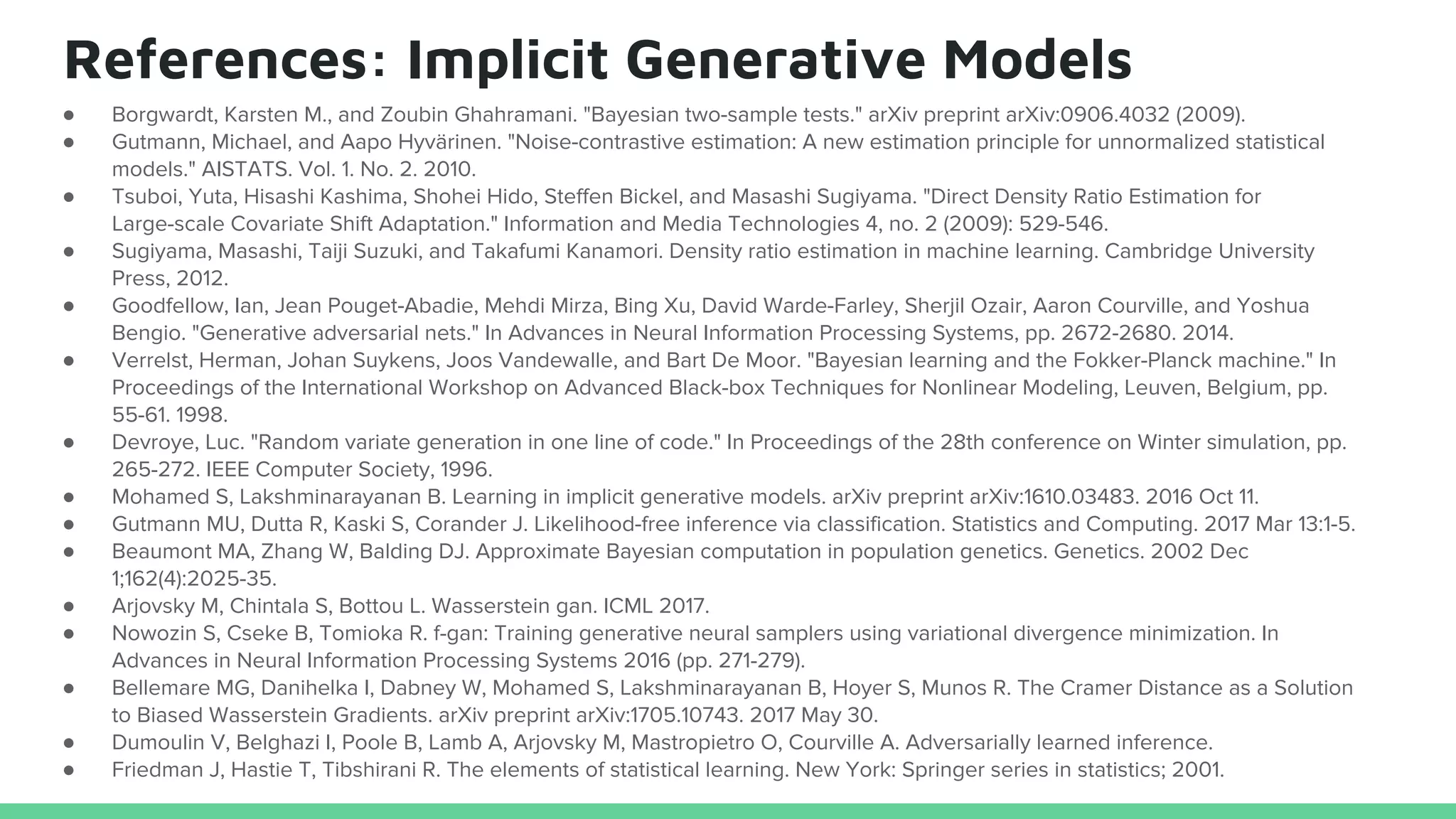 References: Implicit Generative Models
● Borgwardt, Karsten M., and Zoubin Ghahramani. "Bayesian two-sample tests." arXiv preprint arXiv:0906.4032 (2009).
● Gutmann, Michael, and Aapo Hyvärinen. "Noise-contrastive estimation: A new estimation principle for unnormalized statistical
models." AISTATS. Vol. 1. No. 2. 2010.
● Tsuboi, Yuta, Hisashi Kashima, Shohei Hido, Steffen Bickel, and Masashi Sugiyama. "Direct Density Ratio Estimation for
Large-scale Covariate Shift Adaptation." Information and Media Technologies 4, no. 2 (2009): 529-546.
● Sugiyama, Masashi, Taiji Suzuki, and Takafumi Kanamori. Density ratio estimation in machine learning. Cambridge University
Press, 2012.
● Goodfellow, Ian, Jean Pouget-Abadie, Mehdi Mirza, Bing Xu, David Warde-Farley, Sherjil Ozair, Aaron Courville, and Yoshua
Bengio. "Generative adversarial nets." In Advances in Neural Information Processing Systems, pp. 2672-2680. 2014.
● Verrelst, Herman, Johan Suykens, Joos Vandewalle, and Bart De Moor. "Bayesian learning and the Fokker-Planck machine." In
Proceedings of the International Workshop on Advanced Black-box Techniques for Nonlinear Modeling, Leuven, Belgium, pp.
55-61. 1998.
● Devroye, Luc. "Random variate generation in one line of code." In Proceedings of the 28th conference on Winter simulation, pp.
265-272. IEEE Computer Society, 1996.
● Mohamed S, Lakshminarayanan B. Learning in implicit generative models. arXiv preprint arXiv:1610.03483. 2016 Oct 11.
● Gutmann MU, Dutta R, Kaski S, Corander J. Likelihood-free inference via classification. Statistics and Computing. 2017 Mar 13:1-5.
● Beaumont MA, Zhang W, Balding DJ. Approximate Bayesian computation in population genetics. Genetics. 2002 Dec
1;162(4):2025-35.
● Arjovsky M, Chintala S, Bottou L. Wasserstein gan. ICML 2017.
● Nowozin S, Cseke B, Tomioka R. f-gan: Training generative neural samplers using variational divergence minimization. In
Advances in Neural Information Processing Systems 2016 (pp. 271-279).
● Bellemare MG, Danihelka I, Dabney W, Mohamed S, Lakshminarayanan B, Hoyer S, Munos R. The Cramer Distance as a Solution
to Biased Wasserstein Gradients. arXiv preprint arXiv:1705.10743. 2017 May 30.
● Dumoulin V, Belghazi I, Poole B, Lamb A, Arjovsky M, Mastropietro O, Courville A. Adversarially learned inference.
● Friedman J, Hastie T, Tibshirani R. The elements of statistical learning. New York: Springer series in statistics; 2001.
 