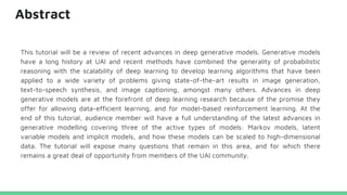 Abstract
This tutorial will be a review of recent advances in deep generative models. Generative models
have a long history at UAI and recent methods have combined the generality of probabilistic
reasoning with the scalability of deep learning to develop learning algorithms that have been
applied to a wide variety of problems giving state-of-the-art results in image generation,
text-to-speech synthesis, and image captioning, amongst many others. Advances in deep
generative models are at the forefront of deep learning research because of the promise they
offer for allowing data-efficient learning, and for model-based reinforcement learning. At the
end of this tutorial, audience member will have a full understanding of the latest advances in
generative modelling covering three of the active types of models: Markov models, latent
variable models and implicit models, and how these models can be scaled to high-dimensional
data. The tutorial will expose many questions that remain in this area, and for which there
remains a great deal of opportunity from members of the UAI community.
 