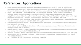 References: Applications
● Gómez-Bombarelli R, Duvenaud D, Hernández-Lobato JM, Aguilera-Iparraguirre J, Hirzel TD, Adams RP, Aspuru-Guzik A.
Automatic chemical design using a data-driven continuous representation of molecules. arXiv preprint arXiv:1610.02415. 2016.
● Rampasek L, Goldenberg A. Dr. VAE: Drug Response Variational Autoencoder. arXiv preprint arXiv:1706.08203. 2017 Jun 26.
● Regier J, Miller A, McAuliffe J, Adams R, Hoffman M, Lang D, Schlegel D, Prabhat M. Celeste: Variational inference for a
generative model of astronomical images. In International Conference on Machine Learning 2015 Jun 1 (pp. 2095-2103).
● Ledig C, Theis L, Huszár F, Caballero J, Cunningham A, Acosta A, Aitken A, Tejani A, Totz J, Wang Z, Shi W. Photo-realistic single
image super-resolution using a generative adversarial network. arXiv preprint arXiv:1609.04802. 2016 Sep 15.
● Oord AV, Dieleman S, Zen H, Simonyan K, Vinyals O, Graves A, Kalchbrenner N, Senior A, Kavukcuoglu K. Wavenet: A generative
model for raw audio. arXiv preprint arXiv:1609.03499. 2016 Sep 12.
● Dumoulin V, Belghazi I, Poole B, Lamb A, Arjovsky M, Mastropietro O, Courville A. Adversarially learned inference. arXiv preprint
arXiv:1606.00704. 2016 Jun 2.
● Gregor K, Besse F, Rezende DJ, Danihelka I, Wierstra D. Towards conceptual compression. In Advances In Neural Information
Processing Systems 2016 (pp. 3549-3557).
● Higgins I, Matthey L, Glorot X, Pal A, Uria B, Blundell C, Mohamed S, Lerchner A. Early visual concept learning with unsupervised
deep learning. arXiv preprint arXiv:1606.05579. 2016 Jun 17.
● Chiappa S, Racaniere S, Wierstra D, Mohamed S. Recurrent Environment Simulators. arXiv preprint arXiv:1704.02254. 2017 Apr 7.
● Kalchbrenner N, Oord AV, Simonyan K, Danihelka I, Vinyals O, Graves A, Kavukcuoglu K. Video pixel networks. arXiv preprint
arXiv:1610.00527. 2016 Oct 3.
● Wu J, Tenenbaum JB, Kohli P. Neural Scene De-rendering., CVPR 2017
 
