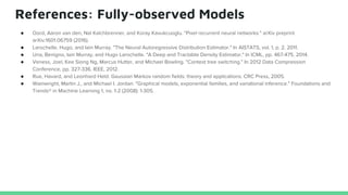 References: Fully-observed Models
● Oord, Aaron van den, Nal Kalchbrenner, and Koray Kavukcuoglu. "Pixel recurrent neural networks." arXiv preprint
arXiv:1601.06759 (2016).
● Larochelle, Hugo, and Iain Murray. "The Neural Autoregressive Distribution Estimator." In AISTATS, vol. 1, p. 2. 2011.
● Uria, Benigno, Iain Murray, and Hugo Larochelle. "A Deep and Tractable Density Estimator." In ICML, pp. 467-475. 2014.
● Veness, Joel, Kee Siong Ng, Marcus Hutter, and Michael Bowling. "Context tree switching." In 2012 Data Compression
Conference, pp. 327-336. IEEE, 2012.
● Rue, Havard, and Leonhard Held. Gaussian Markov random fields: theory and applications. CRC Press, 2005.
● Wainwright, Martin J., and Michael I. Jordan. "Graphical models, exponential families, and variational inference." Foundations and
Trends® in Machine Learning 1, no. 1-2 (2008): 1-305.
 
