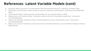 References: Latent Variable Models (cont)
● Ranganath, Rajesh, Sean Gerrish, and David M. Blei. "Black Box Variational Inference." In AISTATS, pp. 814-822. 2014.
● Mnih, Andriy, and Karol Gregor. "Neural variational inference and learning in belief networks." arXiv preprint arXiv:1402.0030
(2014).
● Lázaro-Gredilla, Miguel. "Doubly stochastic variational Bayes for non-conjugate inference." (2014).
● Wingate, David, and Theophane Weber. "Automated variational inference in probabilistic programming." arXiv preprint
arXiv:1301.1299 (2013).
● Paisley, John, David Blei, and Michael Jordan. "Variational Bayesian inference with stochastic search." arXiv preprint
arXiv:1206.6430 (2012).
● Barber D, de van Laar P. Variational cumulant expansions for intractable distributions. Journal of Artificial Intelligence Research.
1999;10:435-55.
 